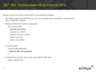Makes most of the JDK’s internal APIs inaccessible by default
 But widely used internal APIs (e.g. sun.misc.Unsafe) still accessible by requiring the
jdk.unsupported module.
 Module declaration for jdk.unsupported:
jdk.unsupported {
exports sun.misc;
exports sun.reflect;
exports com.sun.nio.file;
opens sun.misc;
opens sun.reflect;
}
 To use Unsafe:
module alithyaModule {
requires jdk.unsupported;
}
 To determine whether your code uses internal JDK APIs:
jdeps –jdkinternals
JEP 260: Encapsulate Most Internal APIs
23
 