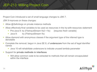 Project Coin introduced a set of small language changes to JDK 7.
JDK 9 improves on these changes:
 Allow @SafeVargs on private instance methods
 Allow effectively-final variables to be used as resources in the try-with-resources statement
 Pre-Java 9: try (FileInputStream fis2 = fis) [requires fresh variable]
 Java 9: try (FileInputStream fis)
 Allow diamond with anonymous classes if the argument type of the inferred type is
denotable
 Complete the removal, begun in Java SE 8, of underscore from the set of legal identifier
names
 Java 10 will rehabilitate underscore to indicate unused lambda parameter
 Support for private methods in interfaces
 Will allow common code to be extracted to methods that will remain encapsulated
within the interface
JEP-213: Milling Project Coin
34
 