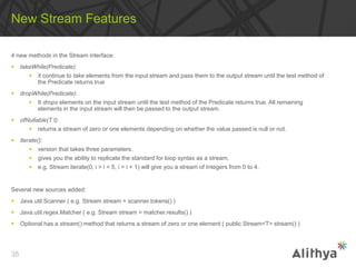 4 new methods in the Stream interface:
 takeWhile(Predicate):
 it continue to take elements from the input stream and pass them to the output stream until the test method of
the Predicate returns true
 dropWhile(Predicate):
 It drops elements on the input stream until the test method of the Predicate returns true. All remaining
elements in the input stream will then be passed to the output stream.
 ofNullable(T t):
 returns a stream of zero or one elements depending on whether the value passed is null or not.
 iterate():
 version that takes three parameters.
 gives you the ability to replicate the standard for loop syntax as a stream.
 e.g. Stream.iterate(0, i > i < 5, i > i + 1) will give you a stream of Integers from 0 to 4.
Several new sources added:
 Java.util.Scanner ( e.g. Stream stream = scanner.tokens() )
 Java.util.regex.Matcher ( e.g. Stream stream = matcher.results() )
 Optional has a stream() method that returns a stream of zero or one element ( public Stream<T> stream() )
New Stream Features
35
 