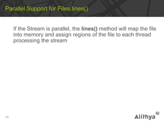 If the Stream is parallel, the lines() method will map the file
into memory and assign regions of the file to each thread
processing the stream
Parallel Support for Files.lines()
36
 