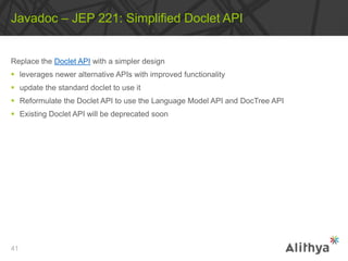 Replace the Doclet API with a simpler design
 leverages newer alternative APIs with improved functionality
 update the standard doclet to use it
 Reformulate the Doclet API to use the Language Model API and DocTree API
 Existing Doclet API will be deprecated soon
Javadoc – JEP 221: Simplified Doclet API
41
 