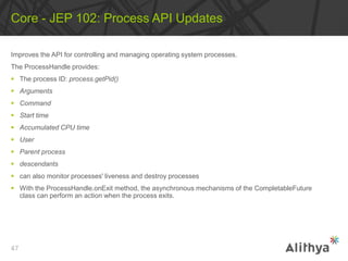 Improves the API for controlling and managing operating system processes.
The ProcessHandle provides:
 The process ID: process.getPid()
 Arguments
 Command
 Start time
 Accumulated CPU time
 User
 Parent process
 descendants
 can also monitor processes' liveness and destroy processes
 With the ProcessHandle.onExit method, the asynchronous mechanisms of the CompletableFuture
class can perform an action when the process exits.
Core - JEP 102: Process API Updates
47
 