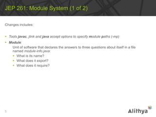 Changes includes:
 Tools javac, jlink and java accept options to specify module paths (-mp)
 Module:
Unit of software that declares the answers to three questions about itself in a file
named module‐info.java:
 What is its name?
 What does it export?
 What does it require?
JEP 261: Module System (1 of 2)
5
 