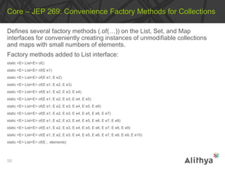 Defines several factory methods (.of(…)) on the List, Set, and Map
interfaces for conveniently creating instances of unmodifiable collections
and maps with small numbers of elements.
Factory methods added to List interface:
static <E> List<E> of()
static <E> List<E> of(E e1)
static <E> List<E> of(E e1, E e2)
static <E> List<E> of(E e1, E e2, E e3)
static <E> List<E> of(E e1, E e2, E e3, E e4)
static <E> List<E> of(E e1, E e2, E e3, E e4, E e5)
static <E> List<E> of(E e1, E e2, E e3, E e4, E e5, E e6)
static <E> List<E> of(E e1, E e2, E e3, E e4, E e5, E e6, E e7)
static <E> List<E> of(E e1, E e2, E e3, E e4, E e5, E e6, E e7, E e8)
static <E> List<E> of(E e1, E e2, E e3, E e4, E e5, E e6, E e7, E e8, E e9)
static <E> List<E> of(E e1, E e2, E e3, E e4, E e5, E e6, E e7, E e8, E e9, E e10)
static <E> List<E> of(E... elements)
Core – JEP 269: Convenience Factory Methods for Collections
50
 
