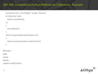 List<String> fruits = List.of("apple", "orange", "banana");
for (String fruit: fruits)
System.out.println(fruit);
try
{
fruits.add("pear");
}
catch (UnsupportedOperationException uoe)
{
System.err.println("unable to modify fruits list");
}
Will output:
apple
orange
banana
unable to modify fruits list
JEP 269: Convenience Factory Methods for Collections - Example
51
 