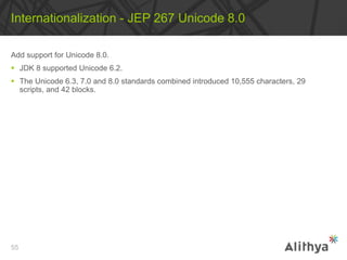 Add support for Unicode 8.0.
 JDK 8 supported Unicode 6.2.
 The Unicode 6.3, 7.0 and 8.0 standards combined introduced 10,555 characters, 29
scripts, and 42 blocks.
Internationalization - JEP 267 Unicode 8.0
55
 