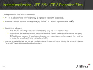 Loads properties files in UTF-8 encoding.
 UTF-8 is a much more convenient way to represent non-Latin characters.
 No more Unicode escapes are required (e.g. u20AC is Unicode representation for €)
 In previous releases:
 ISO-8859-1 encoding was used when loading property resource bundles.
 provided an escape mechanism for characters that cannot be represented in that encoding
 Difficult to use because it requires continuous conversion between its escaped form and text
in character encodings that are directly editable.
 Can explicitly designate the encoding either ISO-8859-1 or UTF-8, by setting the system property
"java.util.PropertyResourceBundle.encoding".
Internationalization - JEP 226: UTF-8 Properties Files
56
 