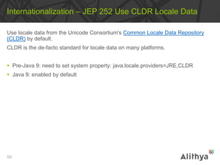Use locale data from the Unicode Consortium's Common Locale Data Repository
(CLDR) by default.
CLDR is the de-facto standard for locale data on many platforms.
 Pre-Java 9: need to set system property: java.locale.providers=JRE,CLDR
 Java 9: enabled by default
Internationalization – JEP 252 Use CLDR Locale Data
58
 