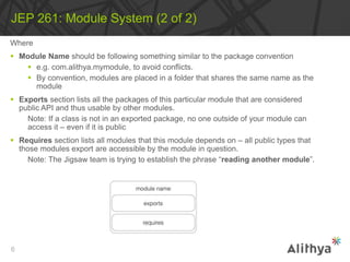 Where
 Module Name should be following something similar to the package convention
 e.g. com.alithya.mymodule, to avoid conflicts.
 By convention, modules are placed in a folder that shares the same name as the
module
 Exports section lists all the packages of this particular module that are considered
public API and thus usable by other modules.
Note: If a class is not in an exported package, no one outside of your module can
access it – even if it is public
 Requires section lists all modules that this module depends on – all public types that
those modules export are accessible by the module in question.
Note: The Jigsaw team is trying to establish the phrase “reading another module”.
JEP 261: Module System (2 of 2)
6
 