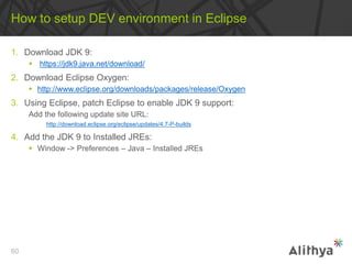 1. Download JDK 9:
 https://jdk9.java.net/download/
2. Download Eclipse Oxygen:
 http://www.eclipse.org/downloads/packages/release/Oxygen
3. Using Eclipse, patch Eclipse to enable JDK 9 support:
Add the following update site URL:
http://download.eclipse.org/eclipse/updates/4.7-P-builds
4. Add the JDK 9 to Installed JREs:
 Window -> Preferences – Java – Installed JREs
How to setup DEV environment in Eclipse
60
 