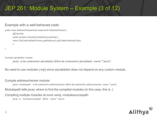 Example with a well-behaved code:
public class AddressCheckerImpl implements AddressChecker {
@Override
public boolean checkZipCode(String zipCode) {
return ZipCodeValidatorFactory.getInstance().zipCodeIsValid(zipCode);
}
}
Compile zipvalidator module:
javac ‐d de.codecentric.zipvalidator $(find de.codecentric.zipvalidator ‐name "*.java")
No need to use modules (-mp) since zipvalidator does not depend on any custom module.
Compile addresschecker module:
javac ‐modulepath . ‐d de.codecentric.addresschecker $(find de.codecentric.addresschecker ‐name "*.java")
Modulepath tells javac where to find the compiled modules (in this case, this is .)
Compiling multiple modules at once using ‐modulesourcepath:
javac ‐d . ‐modulesourcepath . $(find . ‐name "*.java")
JEP 261: Module System – Example (3 of 12)
9
 
