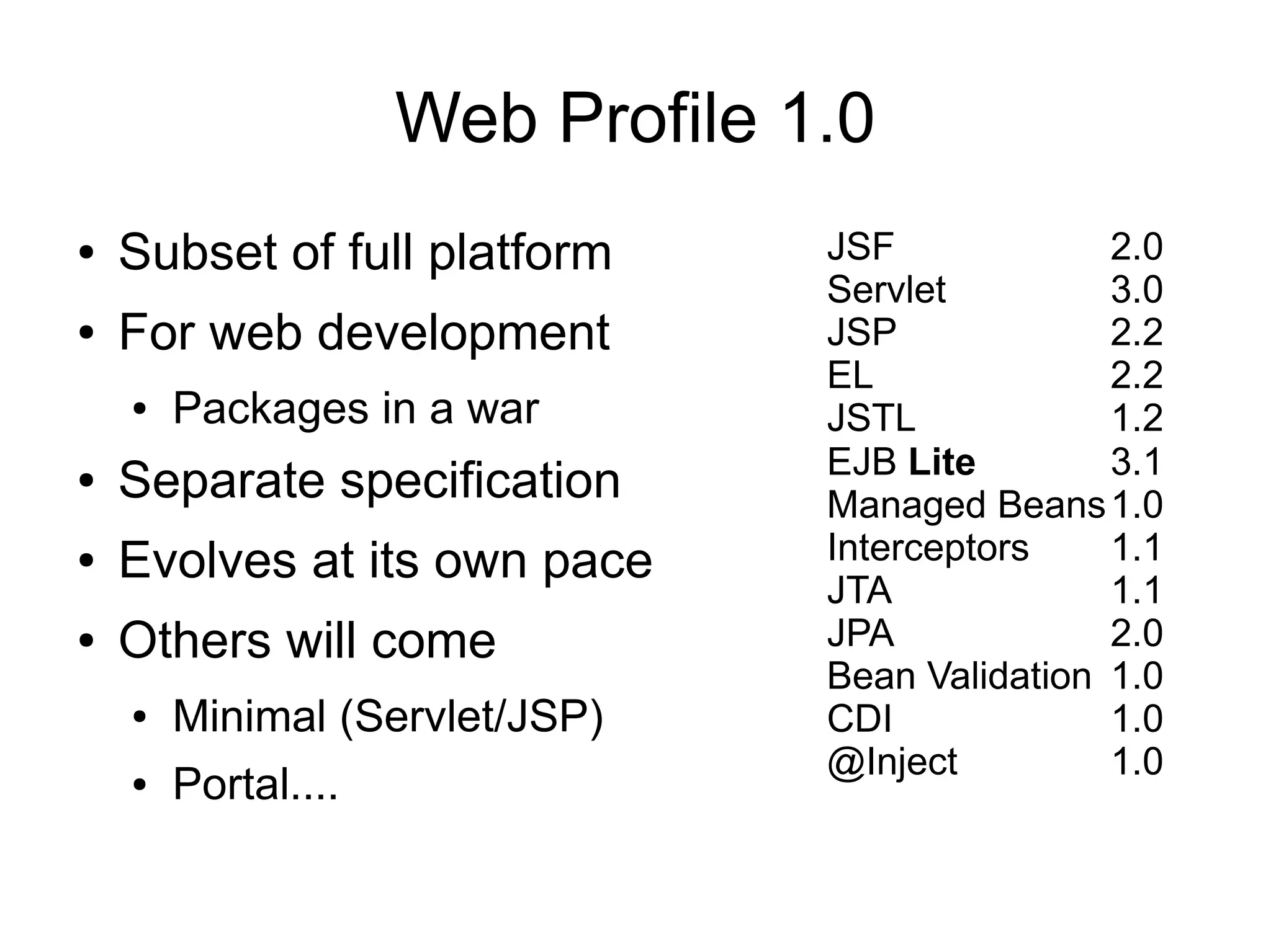 Web Profile 1.0
●   Subset of full platform       JSF             2.0
                                  Servlet         3.0
●   For web development           JSP             2.2
                                  EL              2.2
    ●   Packages in a war         JSTL            1.2
                                  EJB Lite        3.1
●   Separate specification        Managed Beans 1.0
●   Evolves at its own pace       Interceptors    1.1
                                  JTA             1.1
●   Others will come              JPA             2.0
                                  Bean Validation 1.0
    ●   Minimal (Servlet/JSP)     CDI             1.0
                                  @Inject         1.0
    ●   Portal....
 