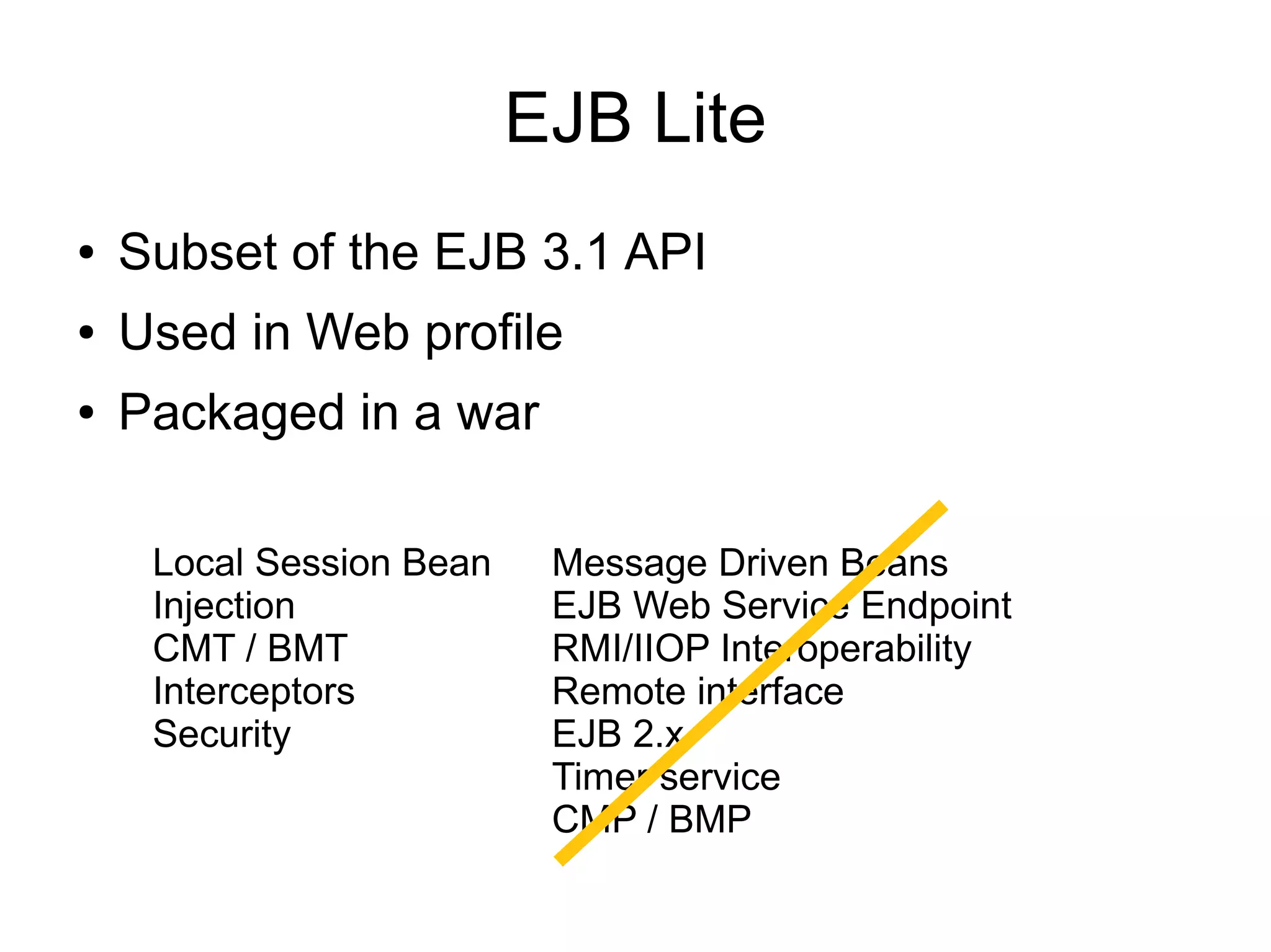 EJB Lite
●   Subset of the EJB 3.1 API
●   Used in Web profile
●   Packaged in a war

     Local Session Bean    Message Driven Beans
     Injection             EJB Web Service Endpoint
     CMT / BMT             RMI/IIOP Interoperability
     Interceptors          Remote interface
     Security              EJB 2.x
                           Timer service
                           CMP / BMP
 