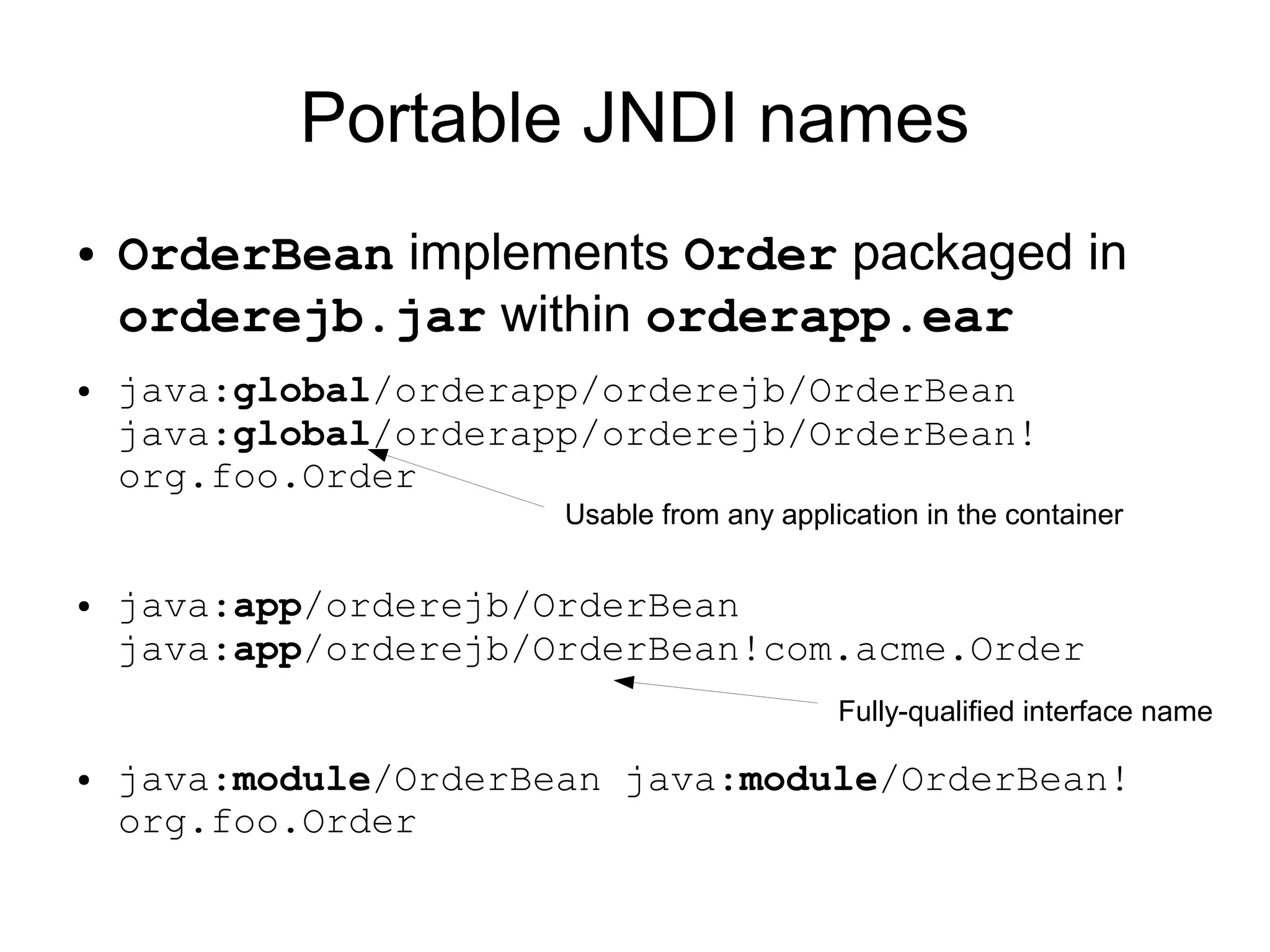 Portable JNDI names
●   OrderBean implements Order packaged in
    orderejb.jar within orderapp.ear
●   java:global/orderapp/orderejb/OrderBean
    java:global/orderapp/orderejb/OrderBean!
    org.foo.Order
                       Usable from any application in the container


●   java:app/orderejb/OrderBean
    java:app/orderejb/OrderBean!com.acme.Order
                                            Fully-qualified interface name

●   java:module/OrderBean java:module/OrderBean!
    org.foo.Order
 
