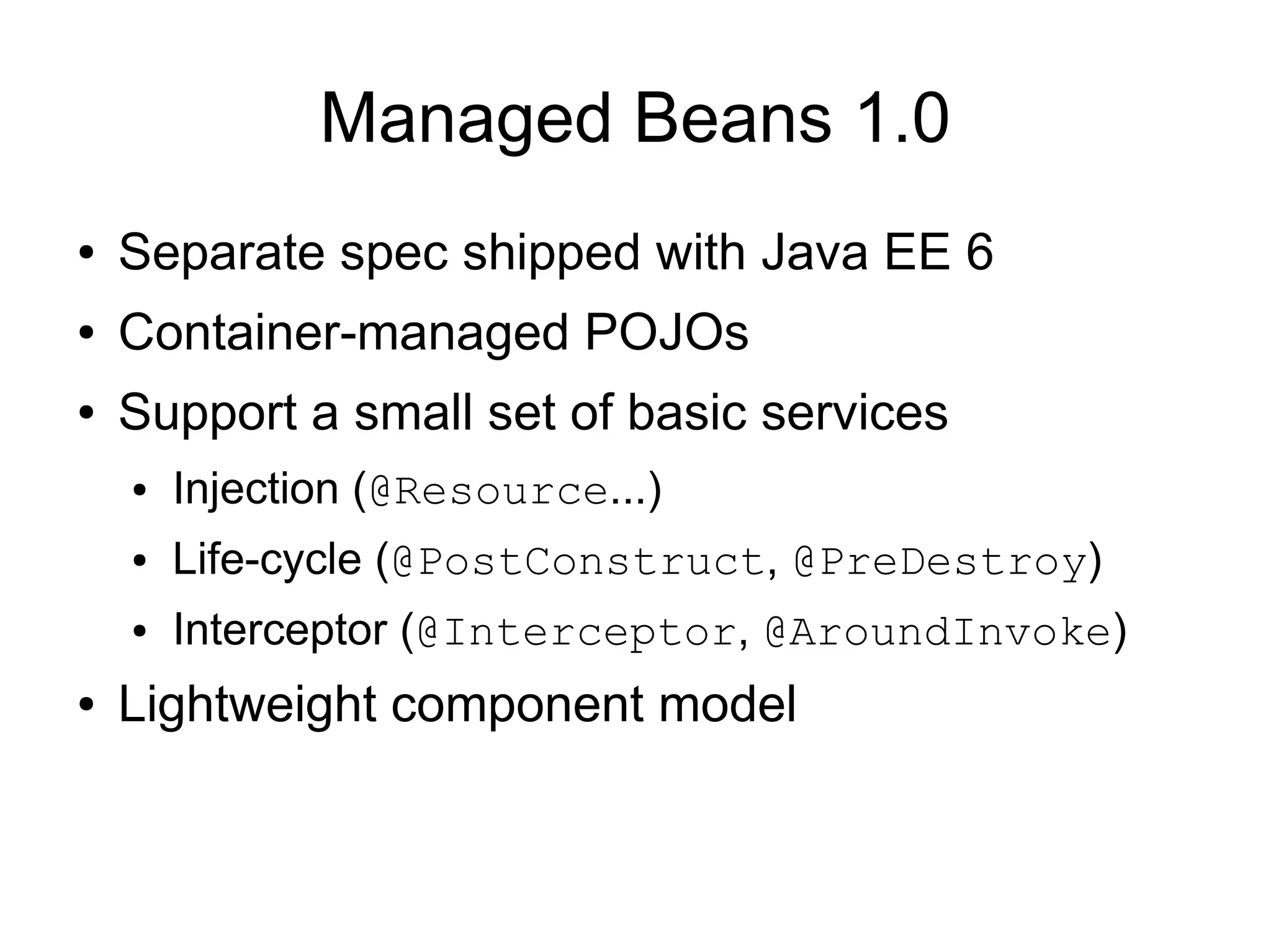 Managed Beans 1.0
●   Separate spec shipped with Java EE 6
●   Container-managed POJOs
●   Support a small set of basic services
    ●   Injection (@Resource...)
    ●   Life-cycle (@PostConstruct, @PreDestroy)
    ●   Interceptor (@Interceptor, @AroundInvoke)
●   Lightweight component model
 