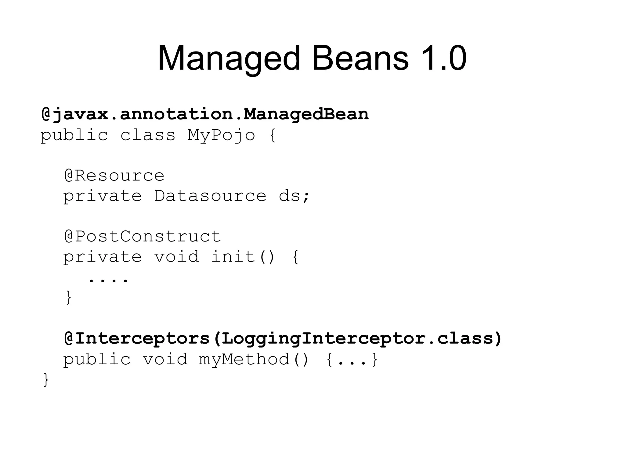 Managed Beans 1.0
@javax.annotation.ManagedBean
public class MyPojo {

    @Resource
    private Datasource ds;

    @PostConstruct
    private void init() {
      ....
    }

    @Interceptors(LoggingInterceptor.class)
    public void myMethod() {...}
}
 