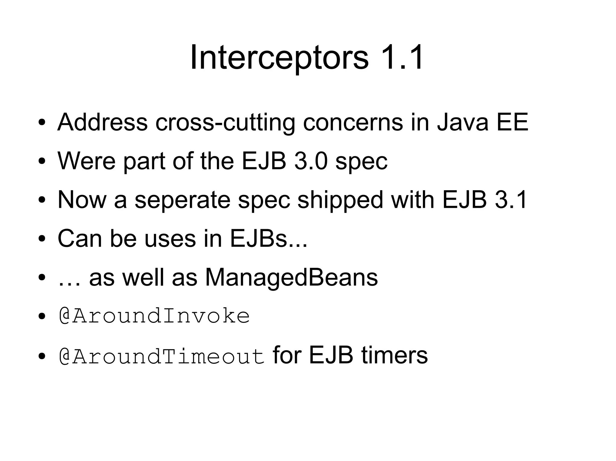 Interceptors 1.1
●   Address cross-cutting concerns in Java EE
●   Were part of the EJB 3.0 spec
●   Now a seperate spec shipped with EJB 3.1
●   Can be uses in EJBs...
●   … as well as ManagedBeans
●   @AroundInvoke
●   @AroundTimeout for EJB timers
 