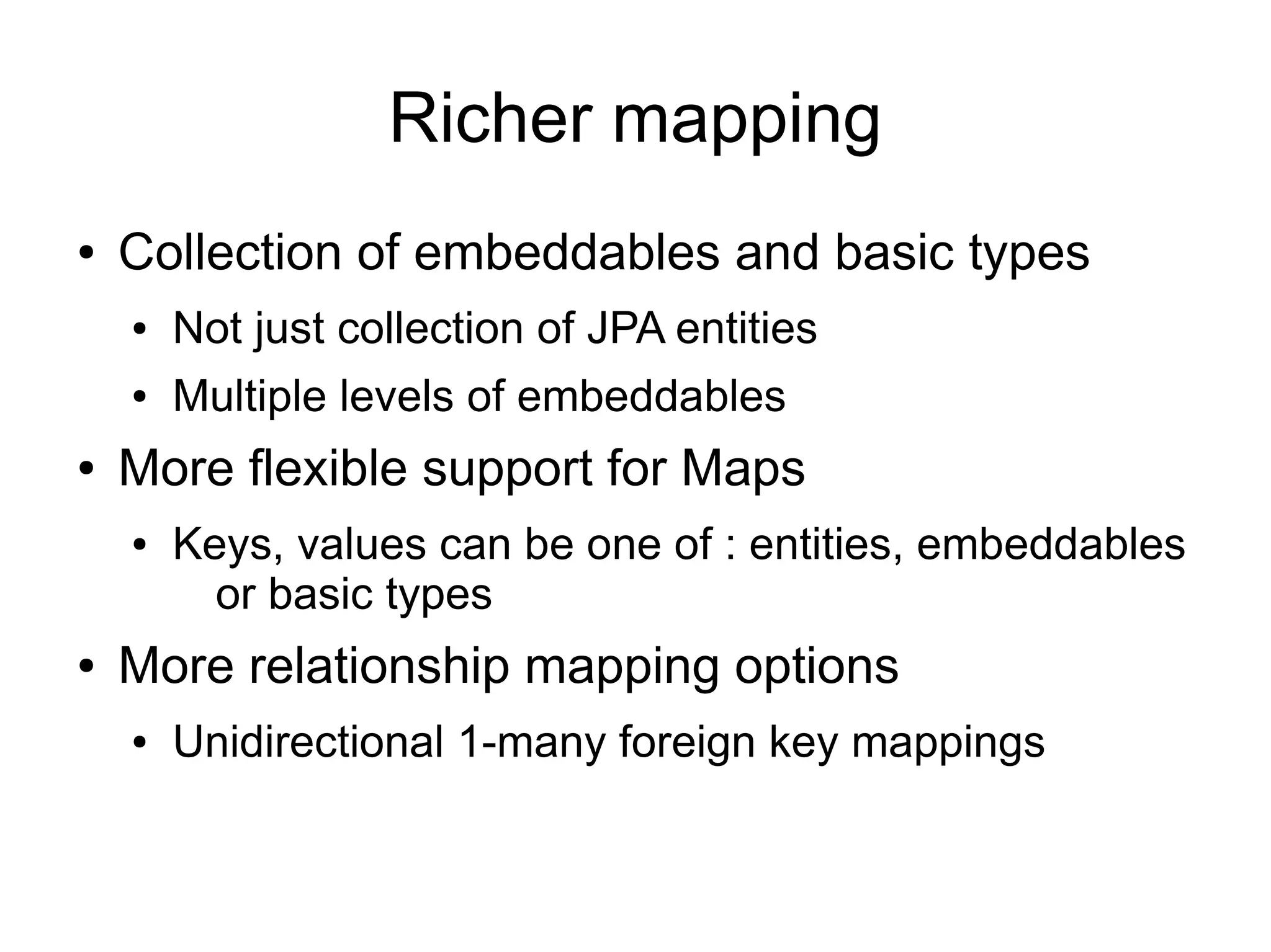 Richer mapping
●   Collection of embeddables and basic types
    ●   Not just collection of JPA entities
    ●   Multiple levels of embeddables
●   More flexible support for Maps
    ●   Keys, values can be one of : entities, embeddables
          or basic types
●   More relationship mapping options
    ●   Unidirectional 1-many foreign key mappings
 