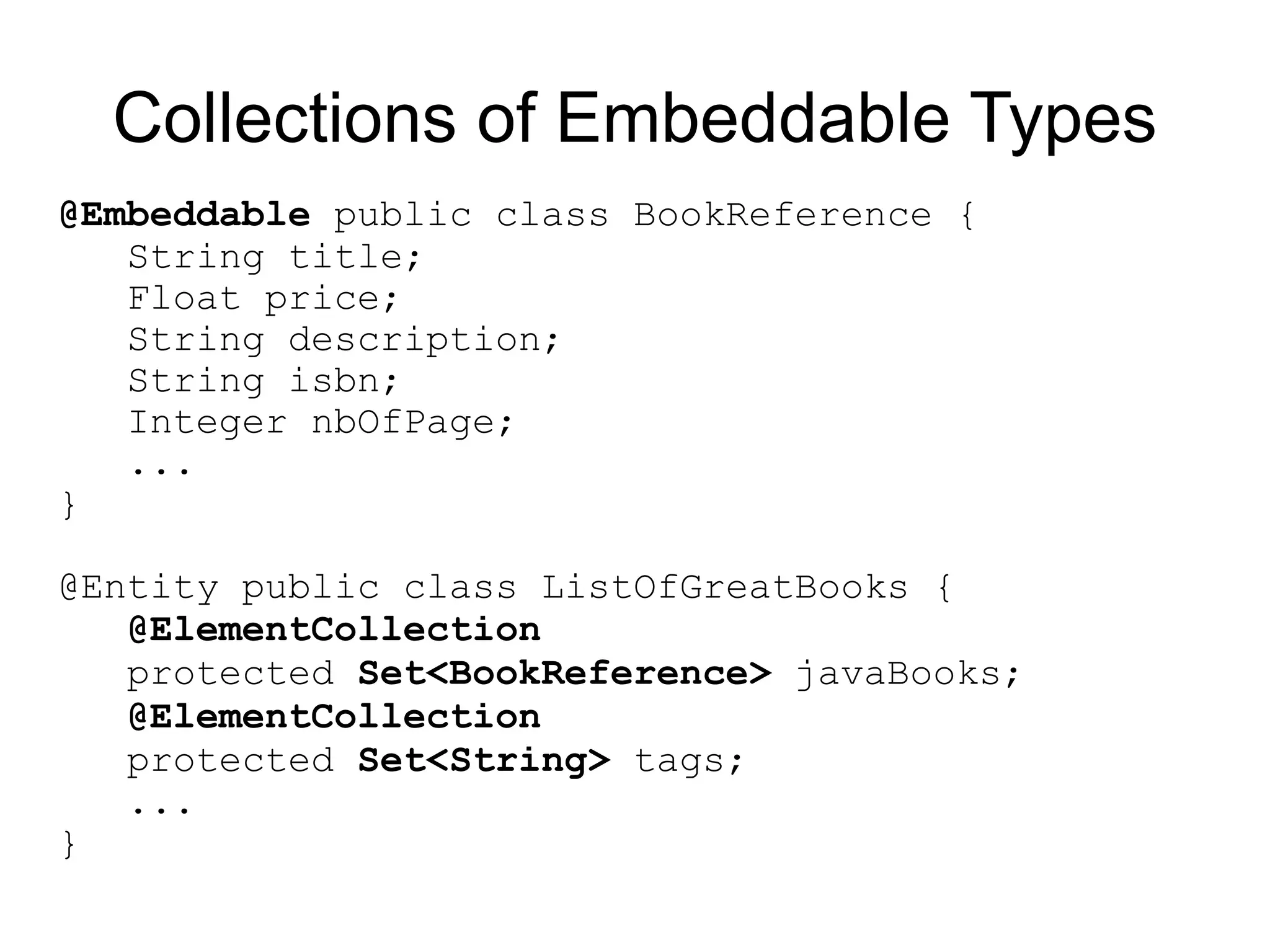 Collections of Embeddable Types
@Embeddable public class BookReference {
   String title;
   Float price;
   String description;
   String isbn;
   Integer nbOfPage;
   ...
}

@Entity public class ListOfGreatBooks {
   @ElementCollection
   protected Set<BookReference> javaBooks;
   @ElementCollection
   protected Set<String> tags;
   ...
}
 