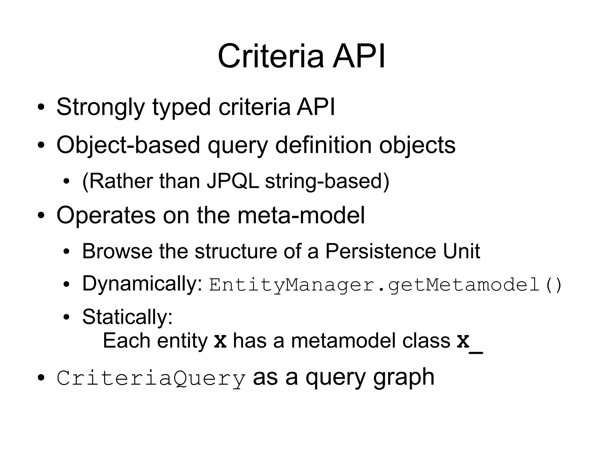 Criteria API
●   Strongly typed criteria API
●   Object-based query definition objects
    ●   (Rather than JPQL string-based)
●   Operates on the meta-model
    ●   Browse the structure of a Persistence Unit
    ●   Dynamically: EntityManager.getMetamodel()
    ●   Statically:
          Each entity X has a metamodel class X_
●   CriteriaQuery as a query graph
 