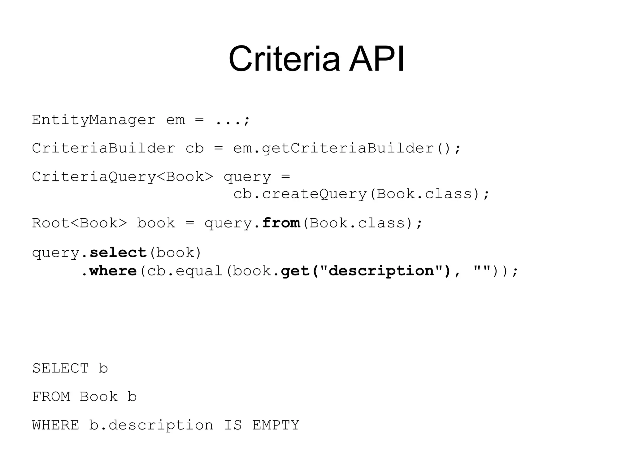 Criteria API
EntityManager em = ...;
CriteriaBuilder cb = em.getCriteriaBuilder();
CriteriaQuery<Book> query =
                     cb.createQuery(Book.class);
Root<Book> book = query.from(Book.class);
query.select(book)
     .where(cb.equal(book.get("description"), ""));




SELECT b
FROM Book b
WHERE b.description IS EMPTY
 