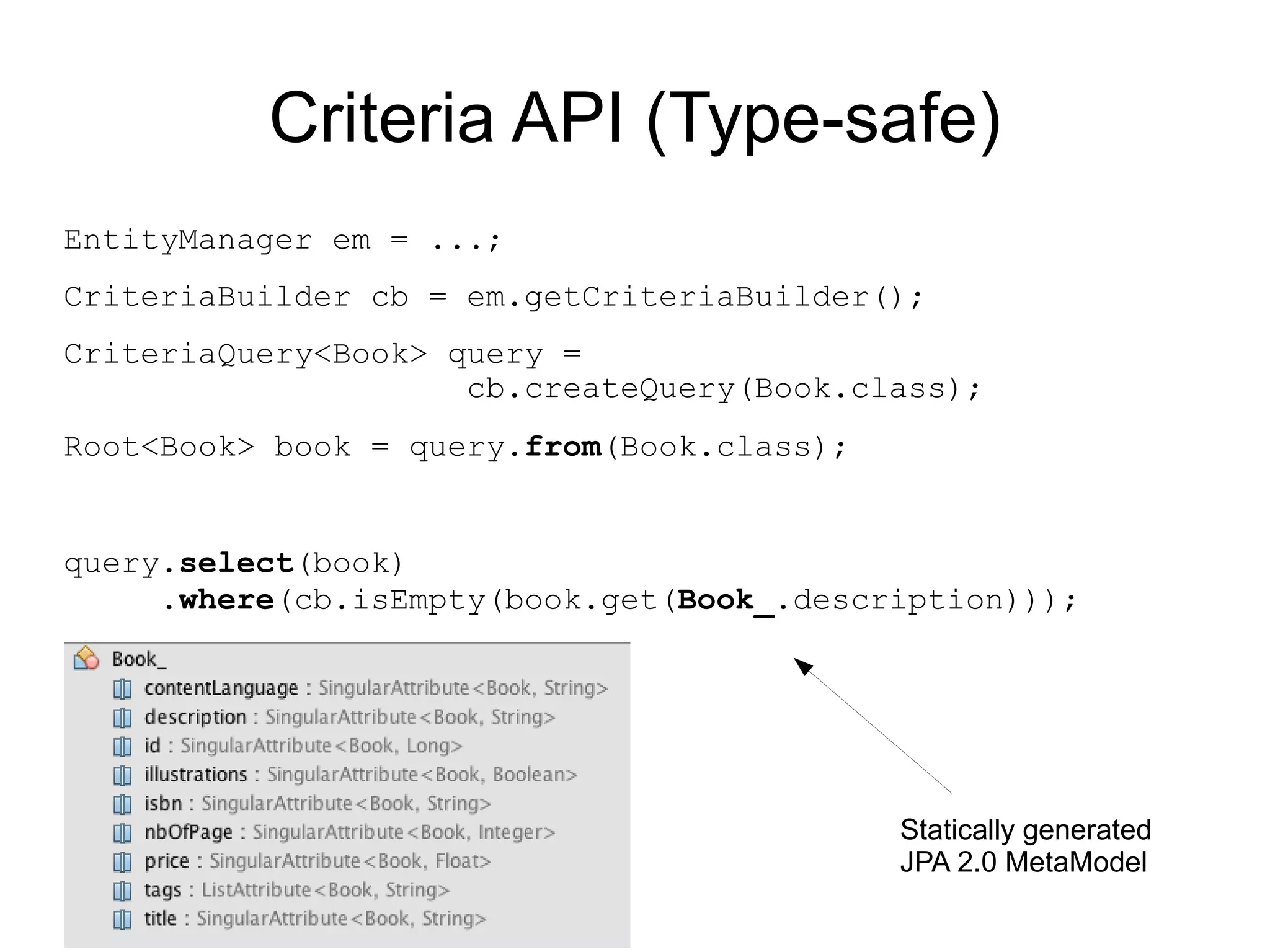 Criteria API (Type-safe)
EntityManager em = ...;
CriteriaBuilder cb = em.getCriteriaBuilder();
CriteriaQuery<Book> query =
                     cb.createQuery(Book.class);
Root<Book> book = query.from(Book.class);


query.select(book)
     .where(cb.isEmpty(book.get(Book_.description)));




                                            Statically generated
                                            JPA 2.0 MetaModel
 
