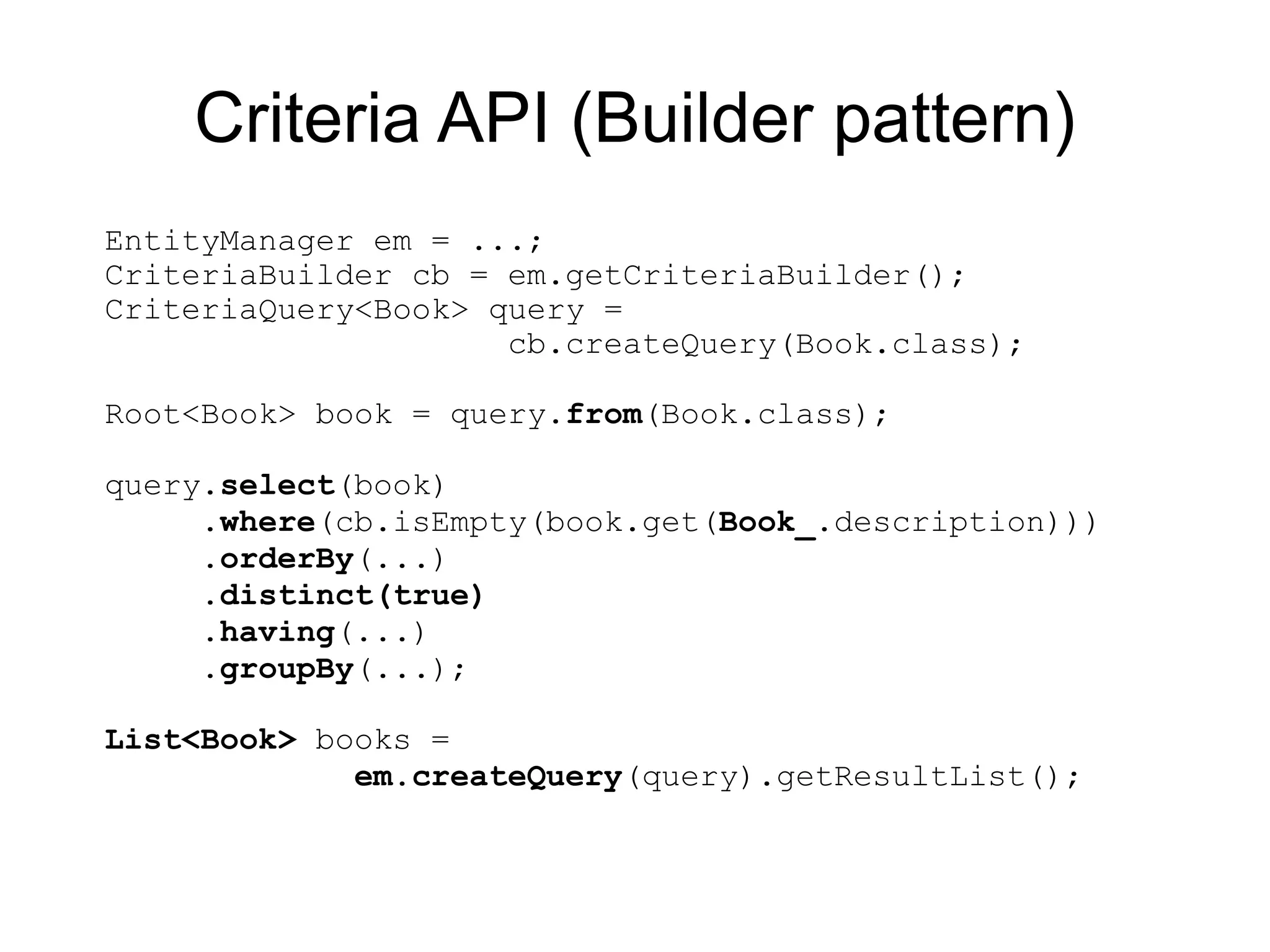 Criteria API (Builder pattern)
EntityManager em = ...;
CriteriaBuilder cb = em.getCriteriaBuilder();
CriteriaQuery<Book> query =
                     cb.createQuery(Book.class);

Root<Book> book = query.from(Book.class);

query.select(book)
     .where(cb.isEmpty(book.get(Book_.description)))
     .orderBy(...)
     .distinct(true)
     .having(...)
     .groupBy(...);

List<Book> books =
             em.createQuery(query).getResultList();
 