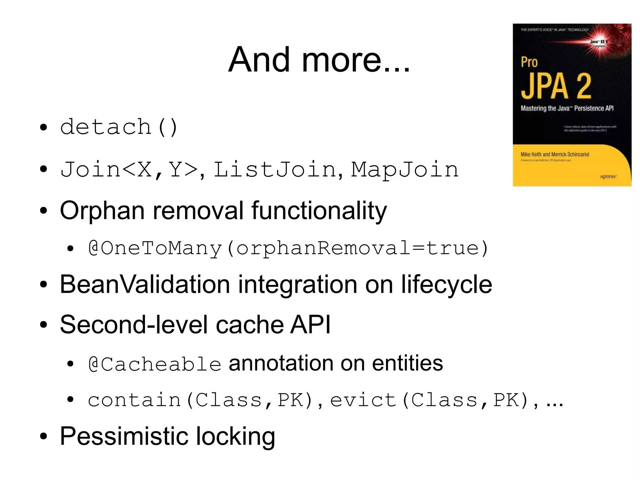 And more...
●   detach()
●   Join<X,Y>, ListJoin, MapJoin
●   Orphan removal functionality
    ●   @OneToMany(orphanRemoval=true)
●   BeanValidation integration on lifecycle
●   Second-level cache API
    ●   @Cacheable annotation on entities
    ●   contain(Class,PK), evict(Class,PK), ...
●   Pessimistic locking
 