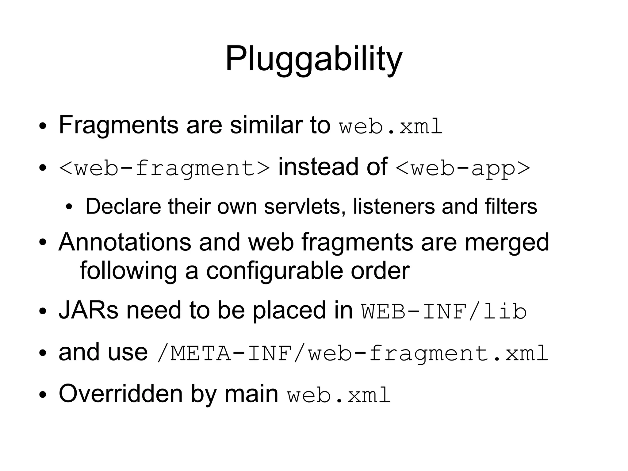 Pluggability
●   Fragments are similar to web.xml
●   <web-fragment> instead of <web-app>
    ●   Declare their own servlets, listeners and filters
●   Annotations and web fragments are merged
     following a configurable order
●   JARs need to be placed in WEB-INF/lib
●   and use /META-INF/web-fragment.xml
●   Overridden by main web.xml
 