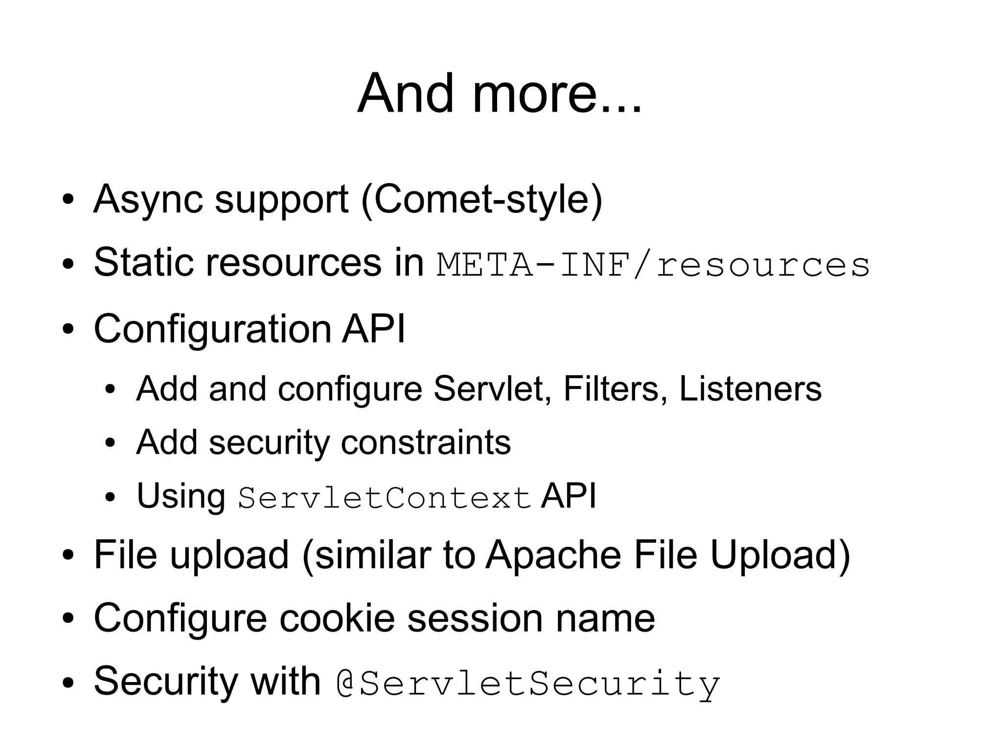 And more...
●   Async support (Comet-style)
●   Static resources in META-INF/resources
●   Configuration API
    ●   Add and configure Servlet, Filters, Listeners
    ●   Add security constraints
    ●   Using ServletContext API
●   File upload (similar to Apache File Upload)
●   Configure cookie session name
●   Security with @ServletSecurity
 