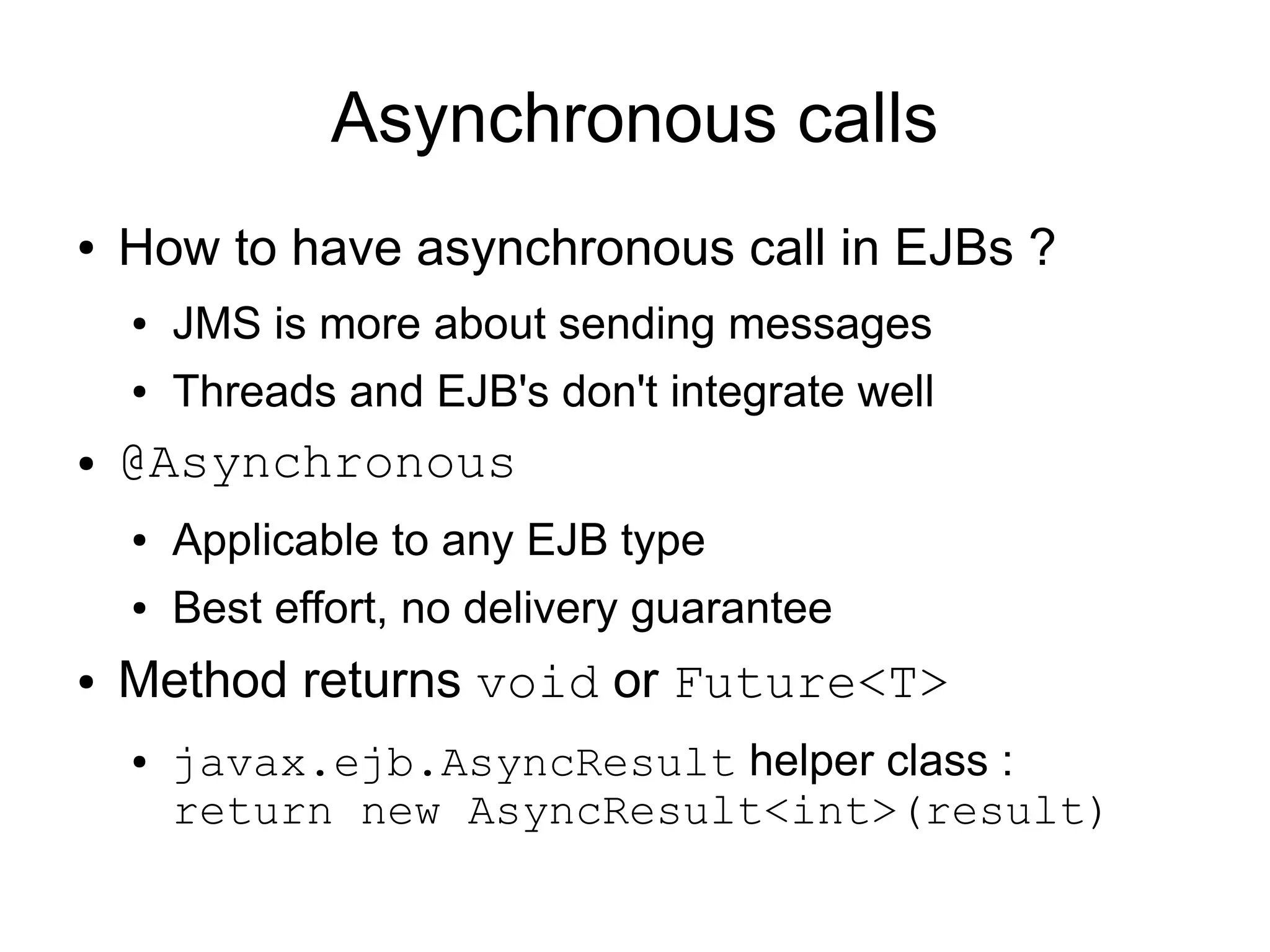 Asynchronous calls
●   How to have asynchronous call in EJBs ?
    ●   JMS is more about sending messages
    ●   Threads and EJB's don't integrate well
●   @Asynchronous
    ●   Applicable to any EJB type
    ●   Best effort, no delivery guarantee
●   Method returns void or Future<T>
    ●   javax.ejb.AsyncResult helper class :
        return new AsyncResult<int>(result)
 