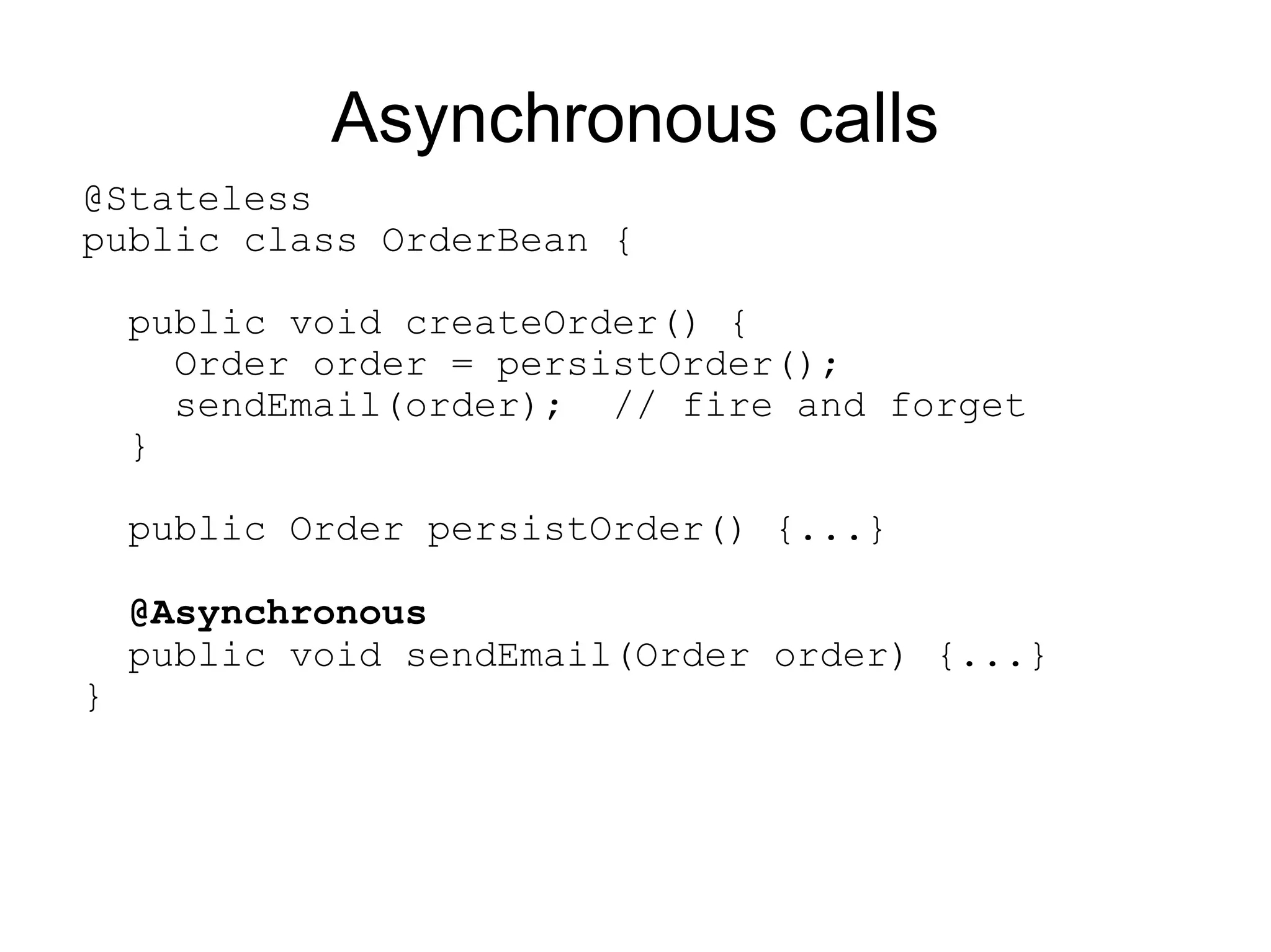 Asynchronous calls
@Stateless
public class OrderBean {

    public void createOrder() {
      Order order = persistOrder();
      sendEmail(order); // fire and forget
    }

    public Order persistOrder() {...}

    @Asynchronous
    public void sendEmail(Order order) {...}
}
 
