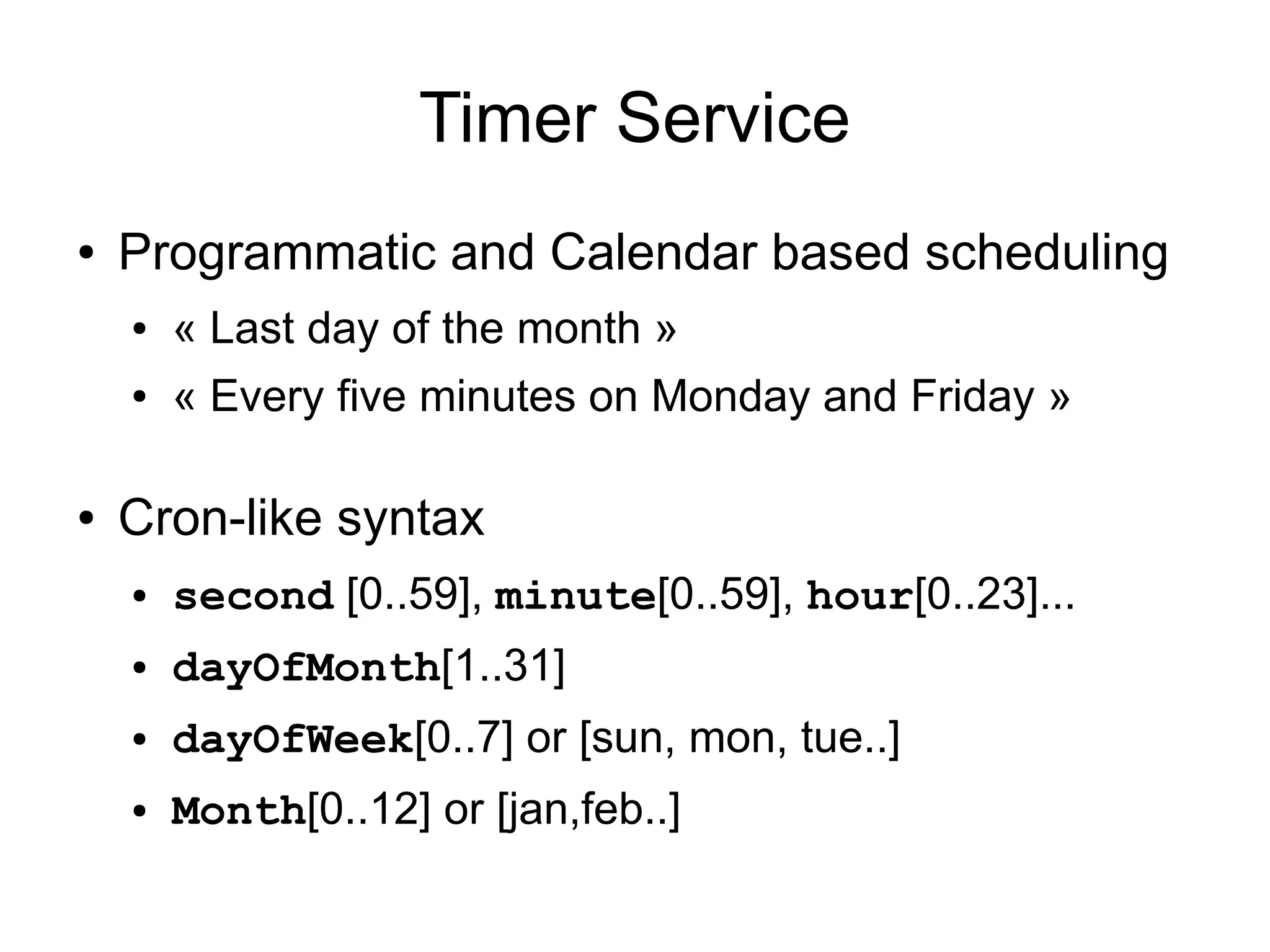 Timer Service
●   Programmatic and Calendar based scheduling
    ●   « Last day of the month »
    ●   « Every five minutes on Monday and Friday »

●   Cron-like syntax
    ●   second [0..59], minute[0..59], hour[0..23]...
    ●   dayOfMonth[1..31]
    ●   dayOfWeek[0..7] or [sun, mon, tue..]
    ●   Month[0..12] or [jan,feb..]
 