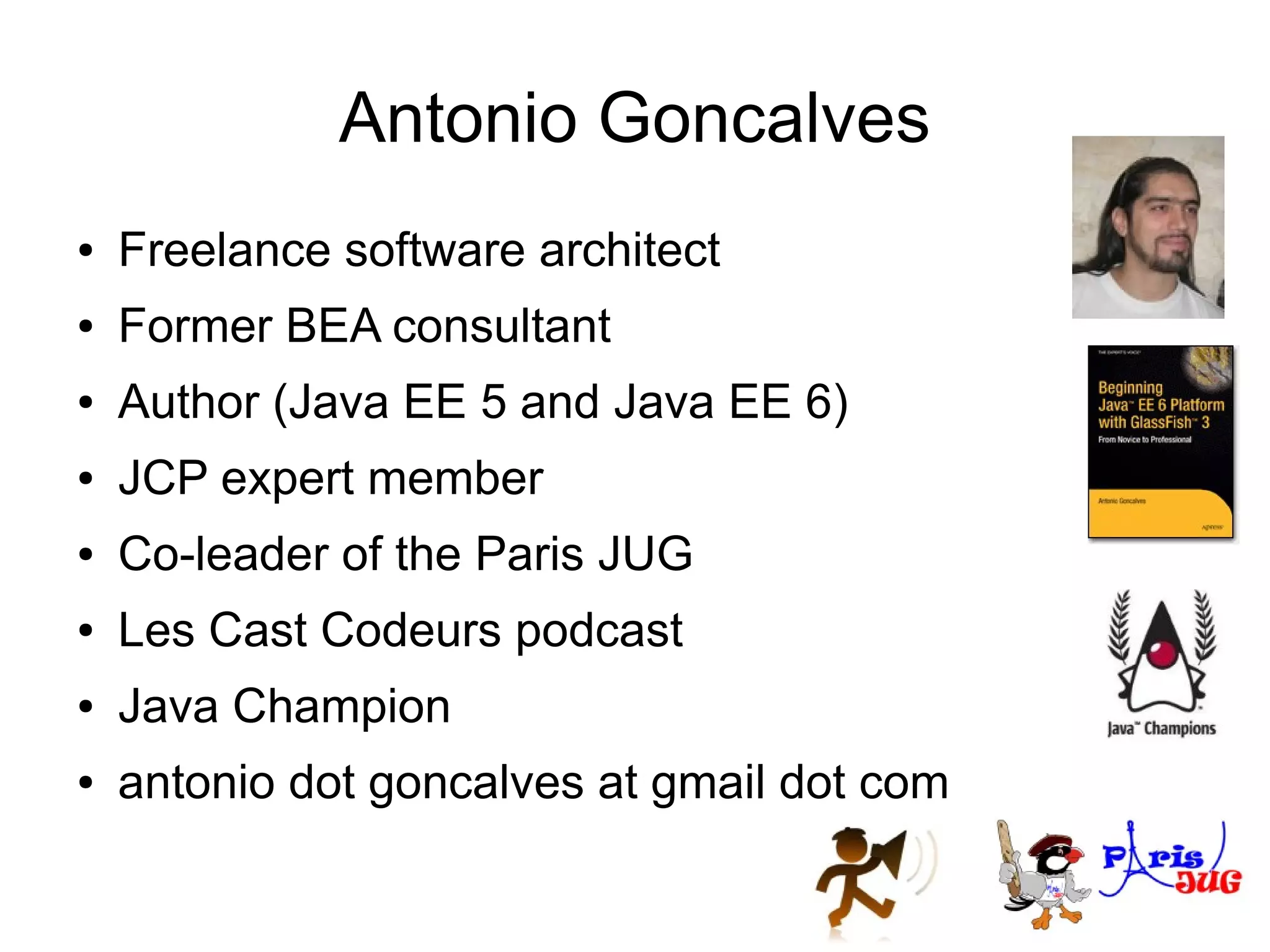 Antonio Goncalves
●   Freelance software architect
●   Former BEA consultant
●   Author (Java EE 5 and Java EE 6)
●   JCP expert member
●   Co-leader of the Paris JUG
●   Les Cast Codeurs podcast
●   Java Champion
●   antonio dot goncalves at gmail dot com
 