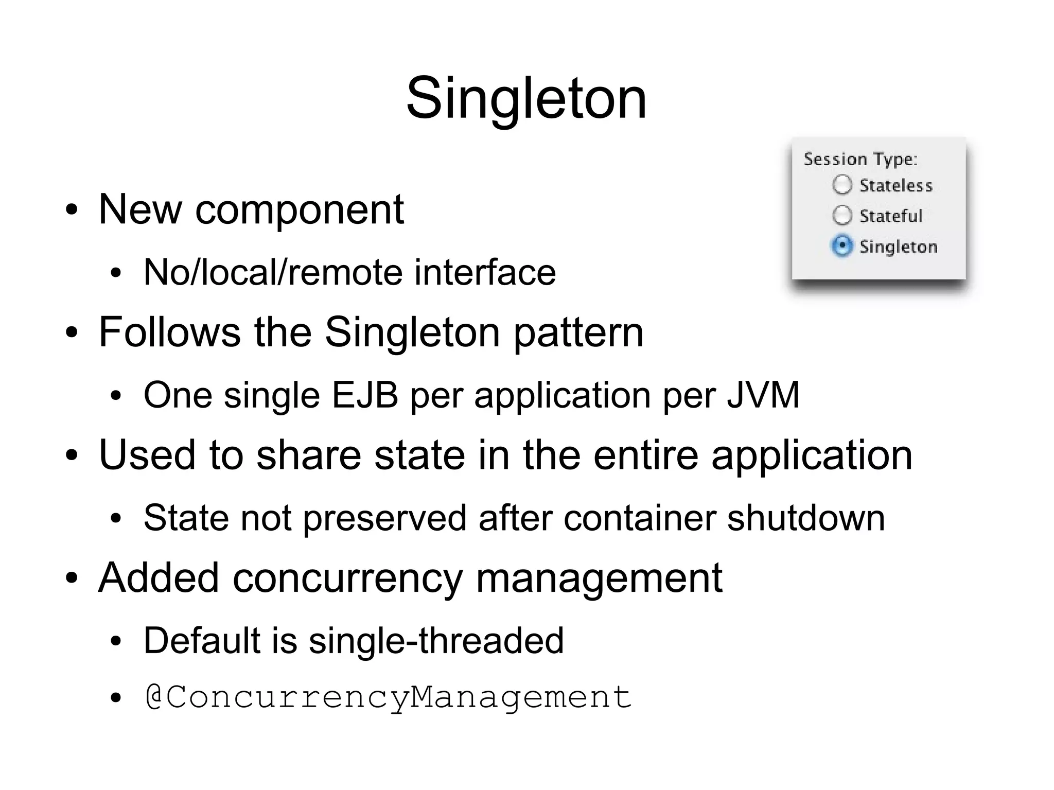 Singleton
●   New component
    ●   No/local/remote interface
●   Follows the Singleton pattern
    ●   One single EJB per application per JVM
●   Used to share state in the entire application
    ●   State not preserved after container shutdown
●   Added concurrency management
    ●   Default is single-threaded
    ●   @ConcurrencyManagement
 