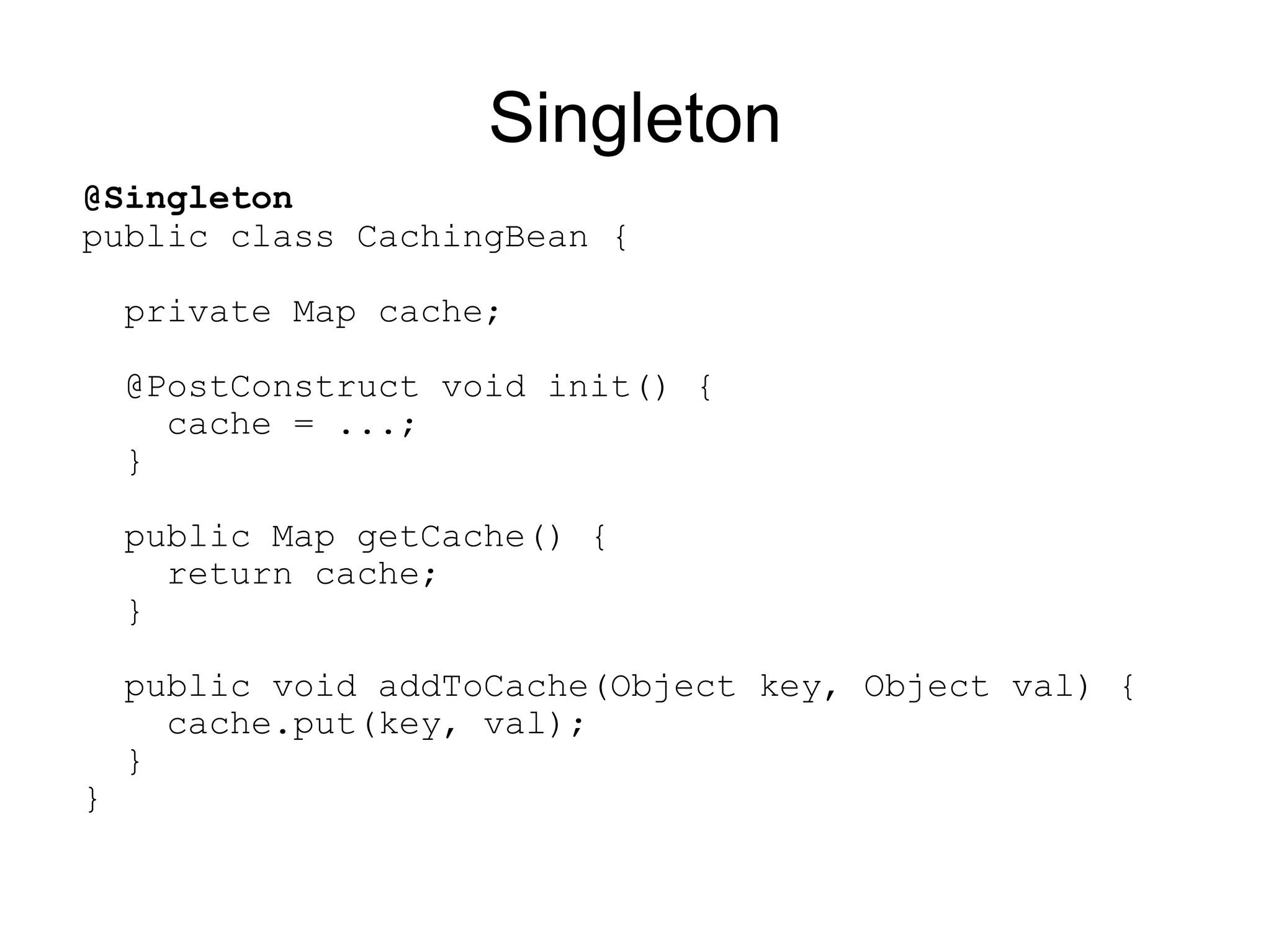Singleton
@Singleton
public class CachingBean {

    private Map cache;

    @PostConstruct void init() {
      cache = ...;
    }

    public Map getCache() {
      return cache;
    }

    public void addToCache(Object key, Object val) {
      cache.put(key, val);
    }
}
 