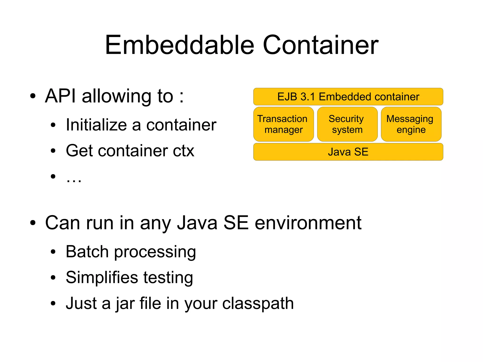 Embeddable Container
●   API allowing to :                  EJB 3.1 Embedded container
                                   Transaction   Security   Messaging
    ●   Initialize a container       manager      system     engine

    ●   Get container ctx                        Java SE

    ●   …

●   Can run in any Java SE environment
    ●   Batch processing
    ●   Simplifies testing
    ●   Just a jar file in your classpath
 
