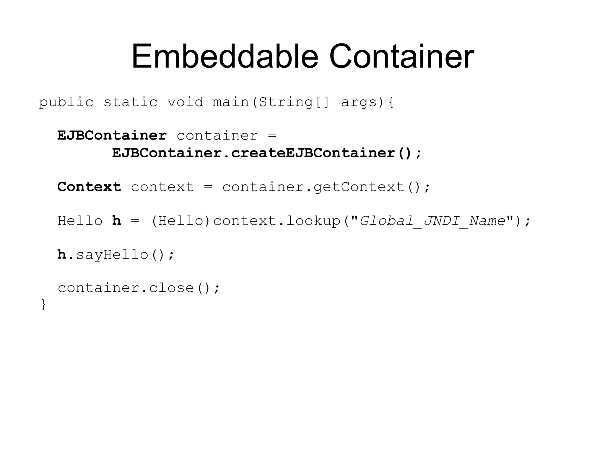 Embeddable Container
public static void main(String[] args){

    EJBContainer container =
          EJBContainer.createEJBContainer();

    Context context = container.getContext();

    Hello h = (Hello)context.lookup("Global_JNDI_Name");

    h.sayHello();

    container.close();
}
 