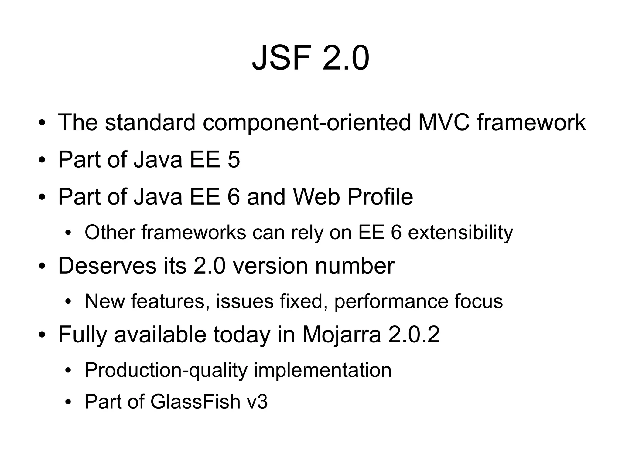 JSF 2.0
●   The standard component-oriented MVC framework
●   Part of Java EE 5
●   Part of Java EE 6 and Web Profile
    ●   Other frameworks can rely on EE 6 extensibility
●   Deserves its 2.0 version number
    ●   New features, issues fixed, performance focus
●   Fully available today in Mojarra 2.0.2
    ●   Production-quality implementation
    ●   Part of GlassFish v3
 