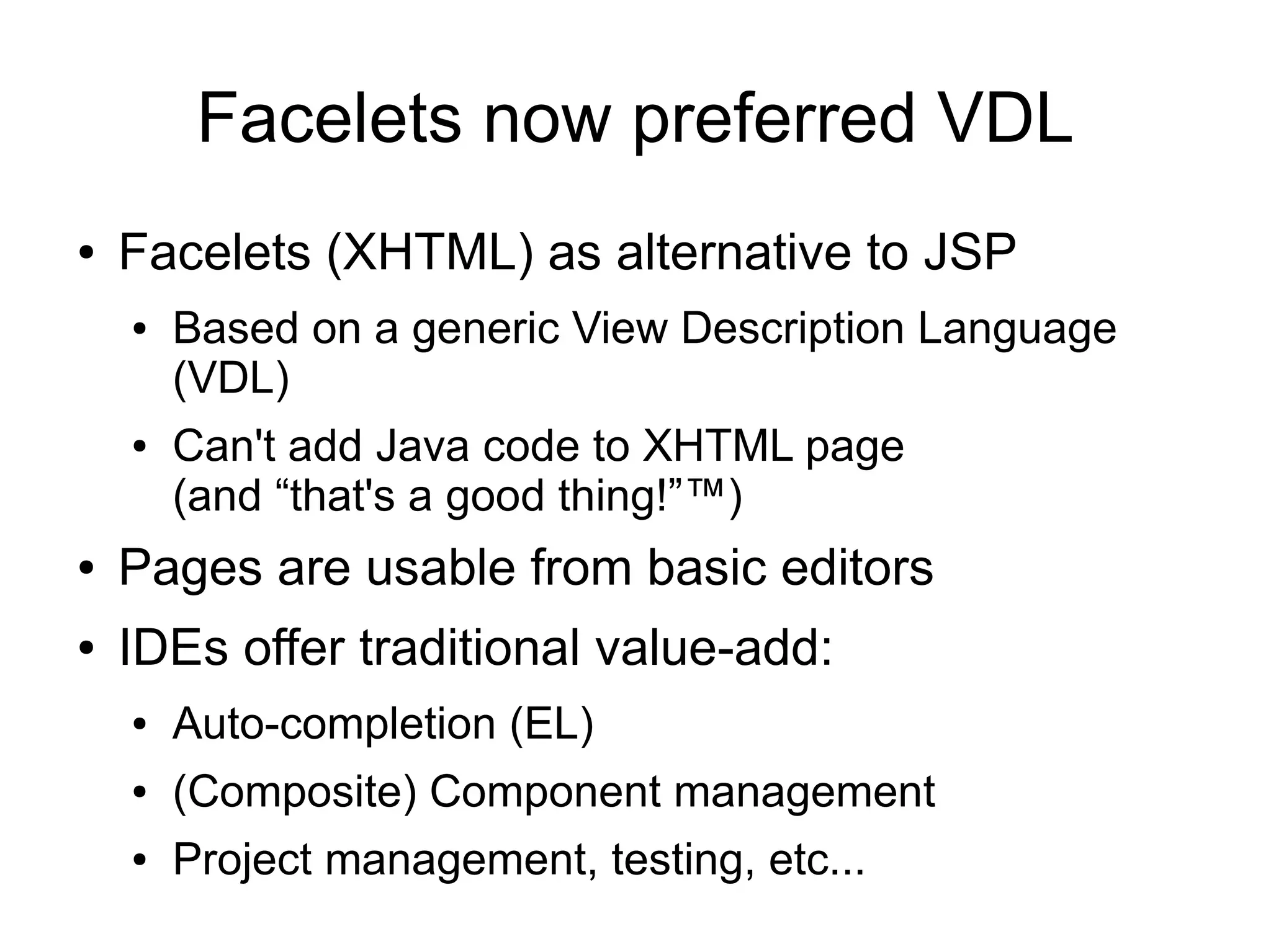 Facelets now preferred VDL
●   Facelets (XHTML) as alternative to JSP
    ●   Based on a generic View Description Language
        (VDL)
    ●   Can't add Java code to XHTML page
        (and “that's a good thing!”™)
●   Pages are usable from basic editors
●   IDEs offer traditional value-add:
    ●   Auto-completion (EL)
    ●   (Composite) Component management
    ●   Project management, testing, etc...
 