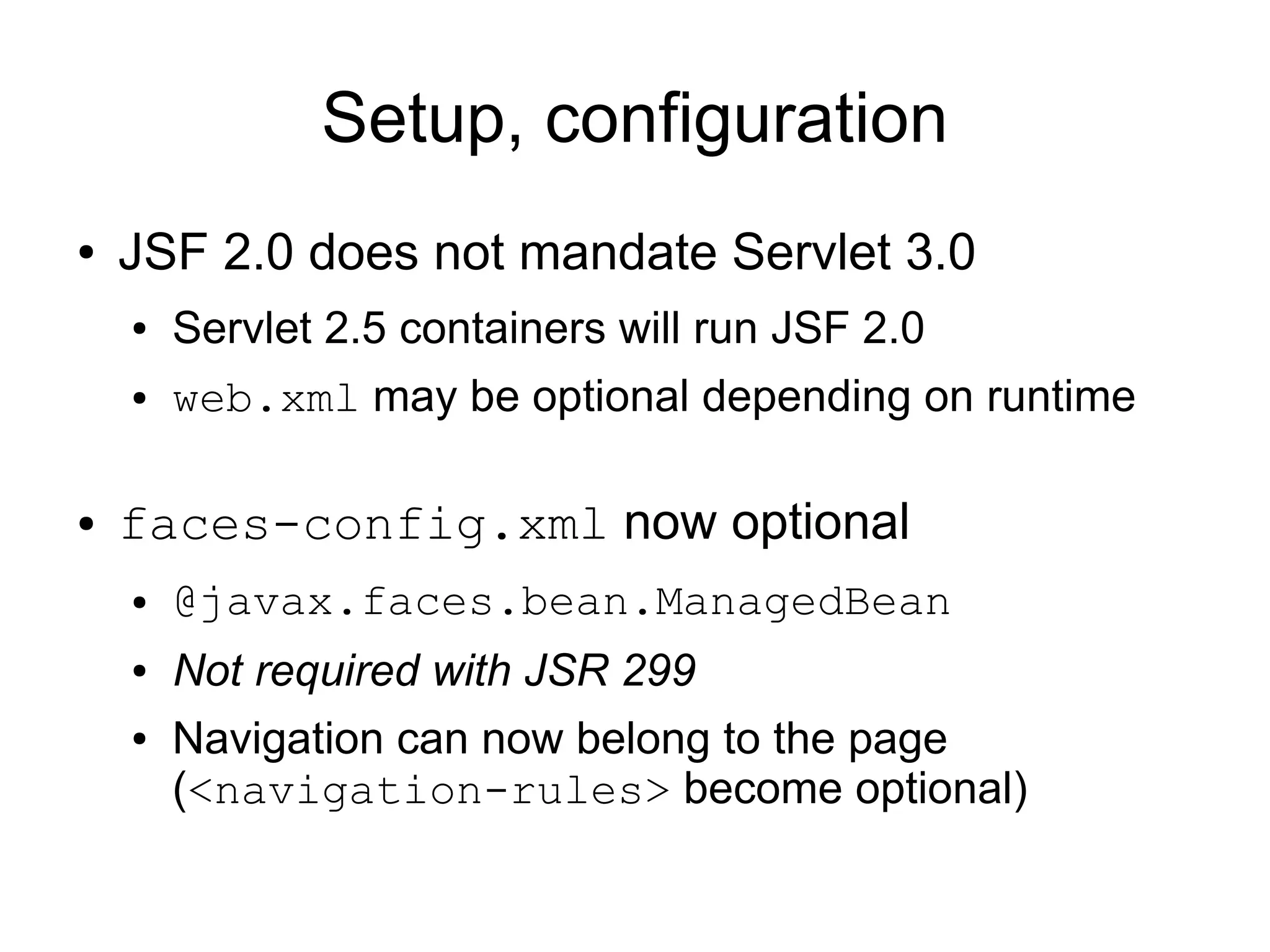 Setup, configuration
●   JSF 2.0 does not mandate Servlet 3.0
    ●   Servlet 2.5 containers will run JSF 2.0
    ●   web.xml may be optional depending on runtime

●   faces-config.xml now optional
    ●   @javax.faces.bean.ManagedBean
    ●   Not required with JSR 299
    ●   Navigation can now belong to the page
        (<navigation-rules> become optional)
 