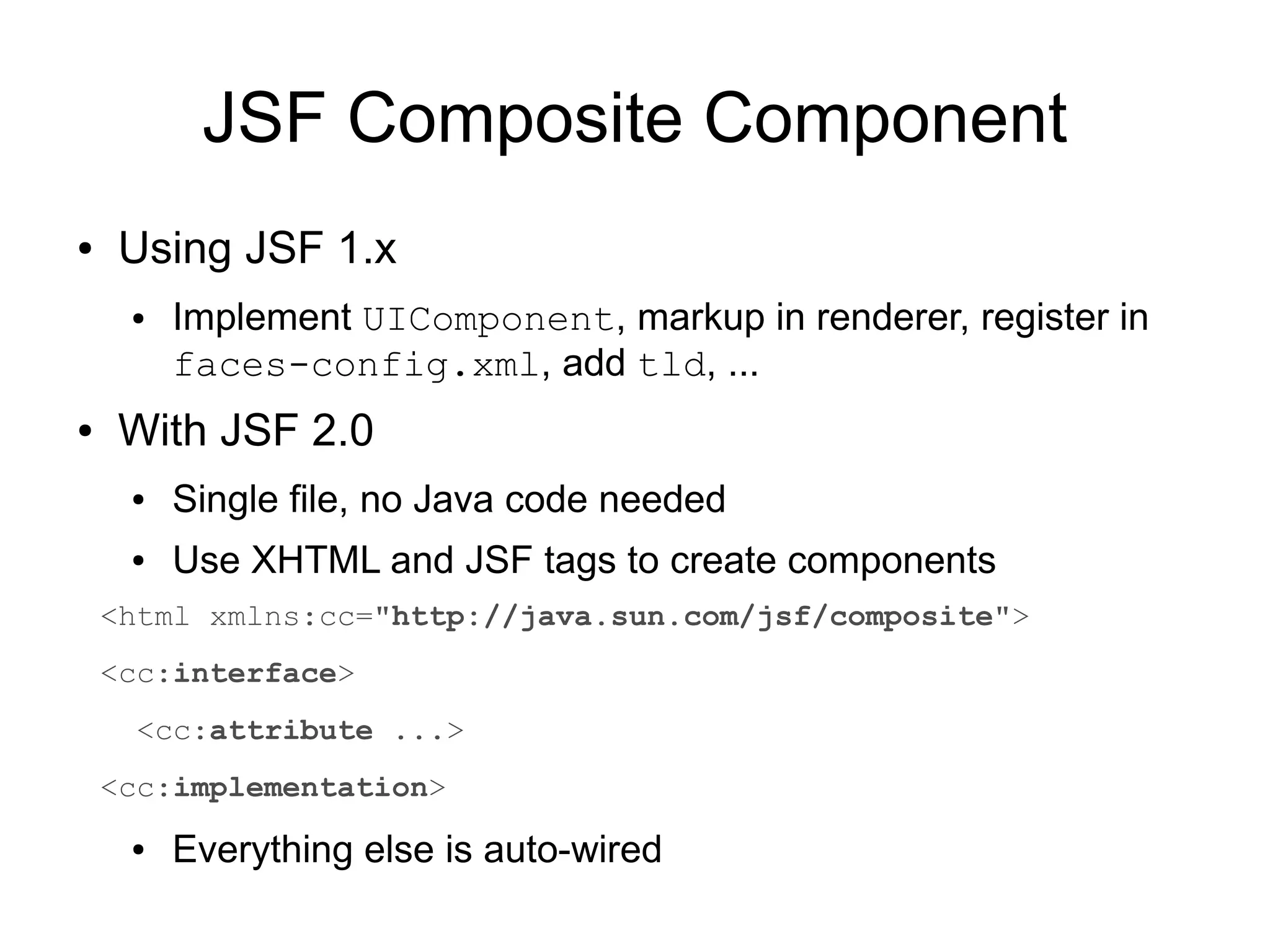 JSF Composite Component
●   Using JSF 1.x
     ●   Implement UIComponent, markup in renderer, register in
         faces-config.xml, add tld, ...
●   With JSF 2.0
     ●   Single file, no Java code needed
     ●   Use XHTML and JSF tags to create components
    <html xmlns:cc="http://java.sun.com/jsf/composite">
    <cc:interface>
      <cc:attribute ...>
    <cc:implementation>
     ●   Everything else is auto-wired
 