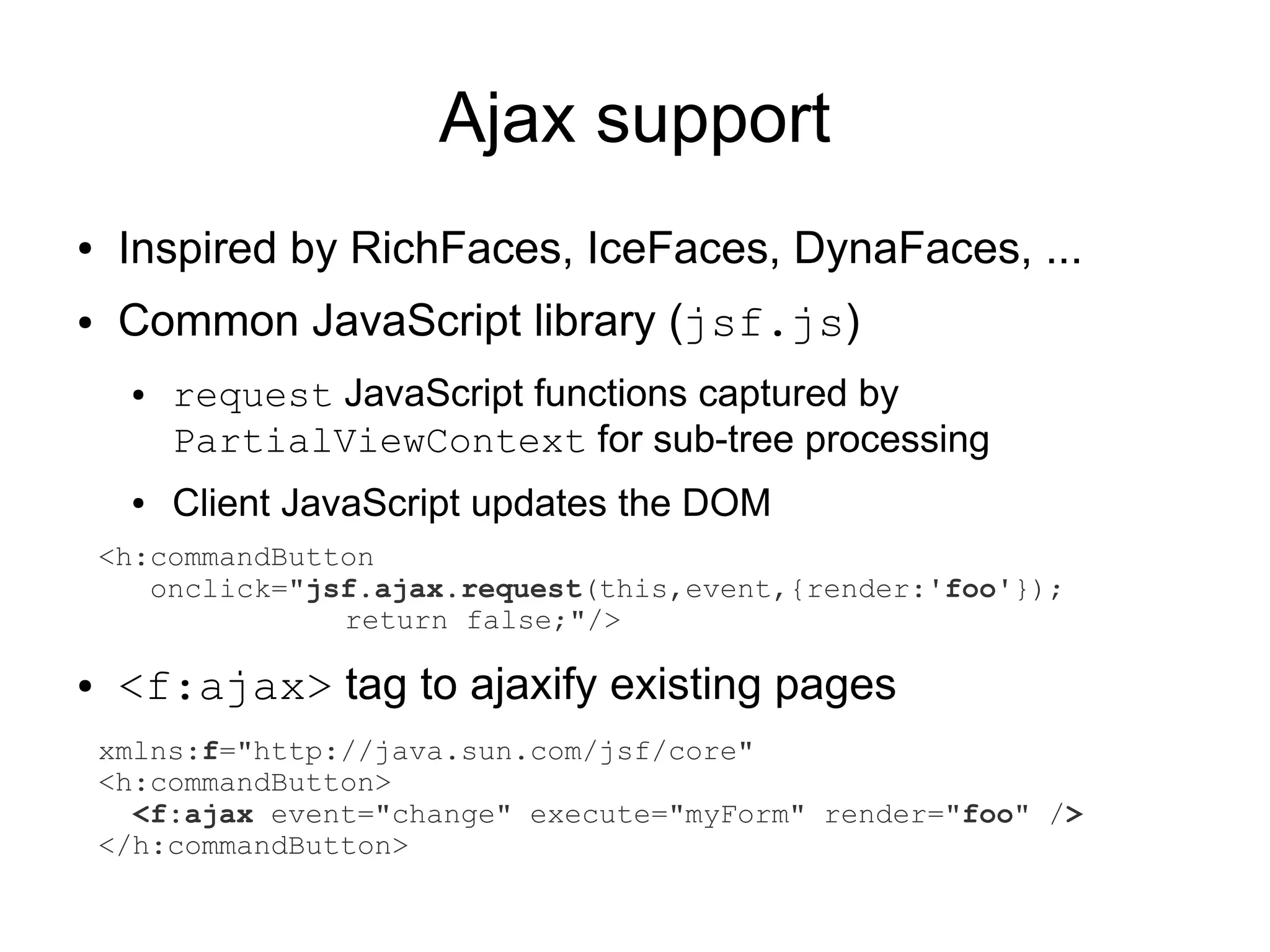 Ajax support
●    Inspired by RichFaces, IceFaces, DynaFaces, ...
●    Common JavaScript library (jsf.js)
     ●   request JavaScript functions captured by
         PartialViewContext for sub-tree processing
     ●   Client JavaScript updates the DOM
    <h:commandButton
       onclick="jsf.ajax.request(this,event,{render:'foo'});
                  return false;"/>

●    <f:ajax> tag to ajaxify existing pages
    xmlns:f="http://java.sun.com/jsf/core"
    <h:commandButton>
      <f:ajax event="change" execute="myForm" render="foo" />
    </h:commandButton>
 