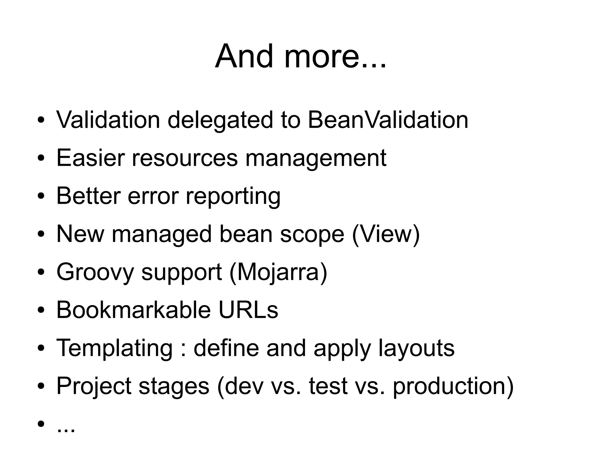 And more...
●   Validation delegated to BeanValidation
●   Easier resources management
●   Better error reporting
●   New managed bean scope (View)
●   Groovy support (Mojarra)
●   Bookmarkable URLs
●   Templating : define and apply layouts
●   Project stages (dev vs. test vs. production)
●   ...
 
