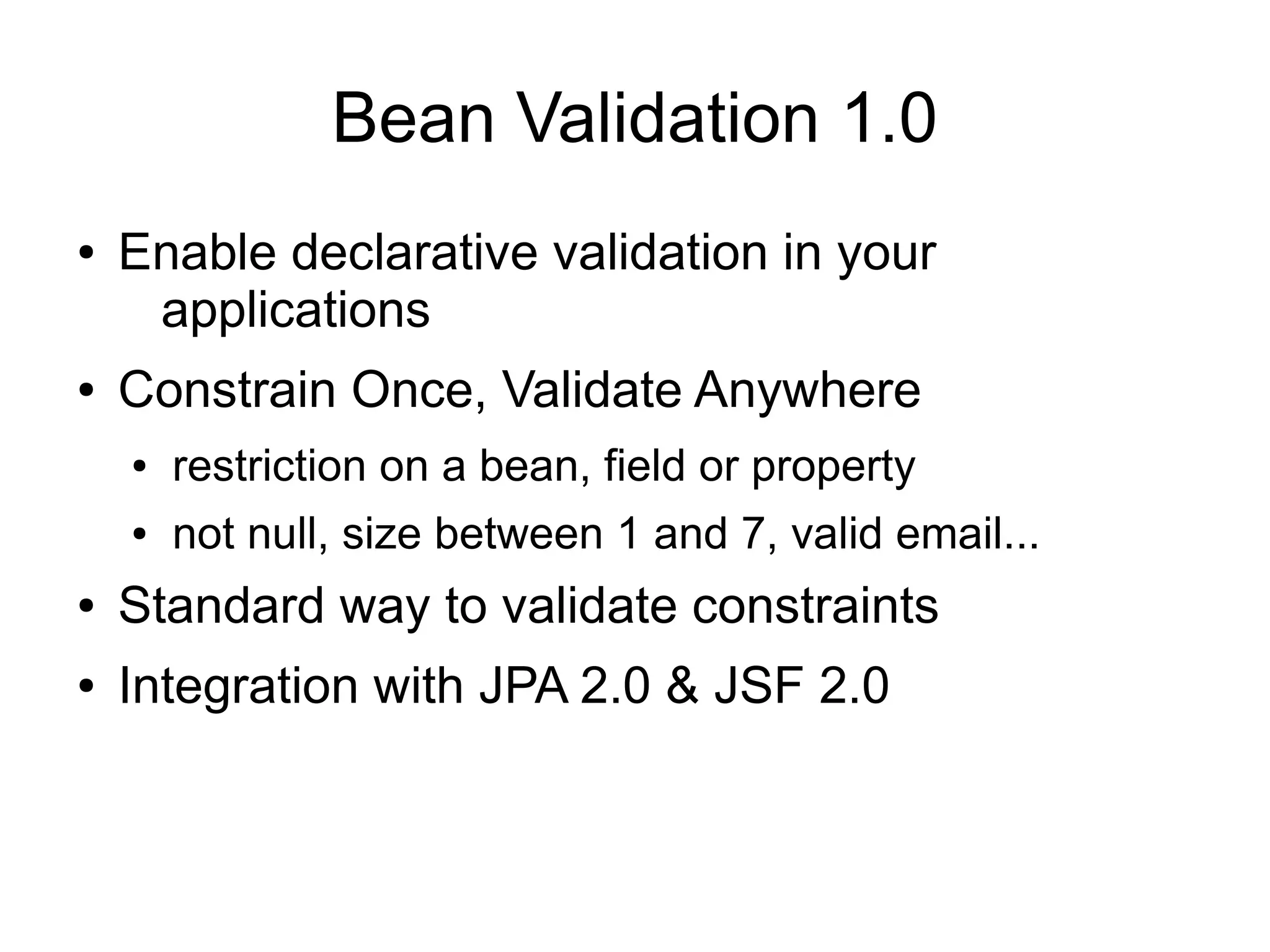 Bean Validation 1.0
●   Enable declarative validation in your
     applications
●   Constrain Once, Validate Anywhere
    ●   restriction on a bean, field or property
    ●   not null, size between 1 and 7, valid email...
●   Standard way to validate constraints
●   Integration with JPA 2.0 & JSF 2.0
 