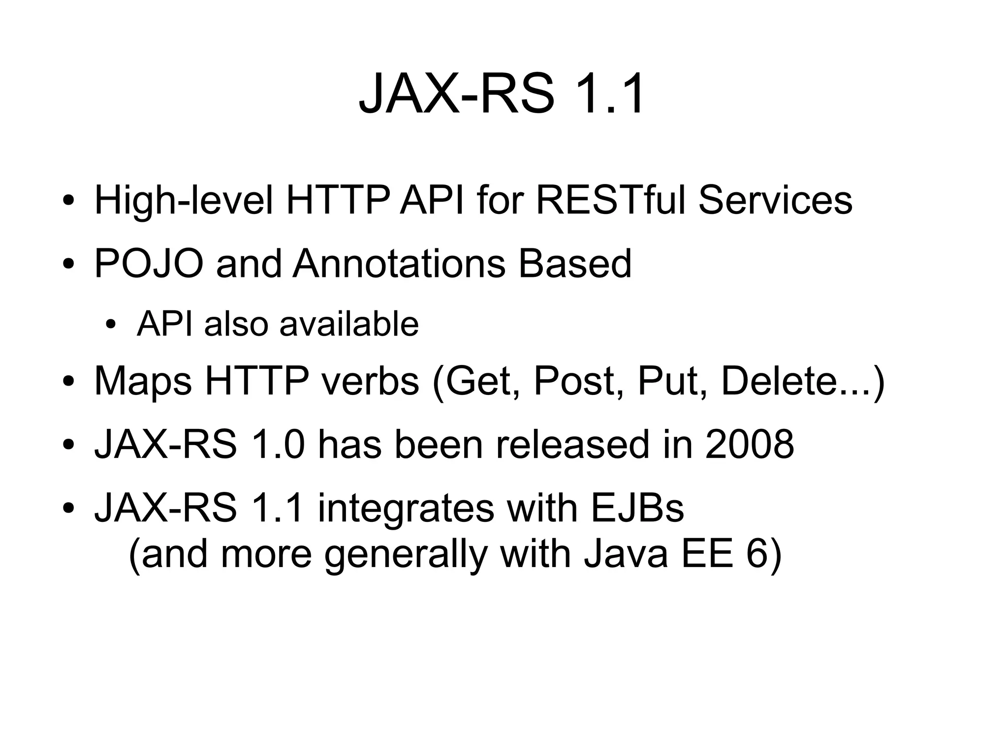 JAX-RS 1.1
●   High-level HTTP API for RESTful Services
●   POJO and Annotations Based
    ●   API also available
●   Maps HTTP verbs (Get, Post, Put, Delete...)
●   JAX-RS 1.0 has been released in 2008
●   JAX-RS 1.1 integrates with EJBs
      (and more generally with Java EE 6)
 
