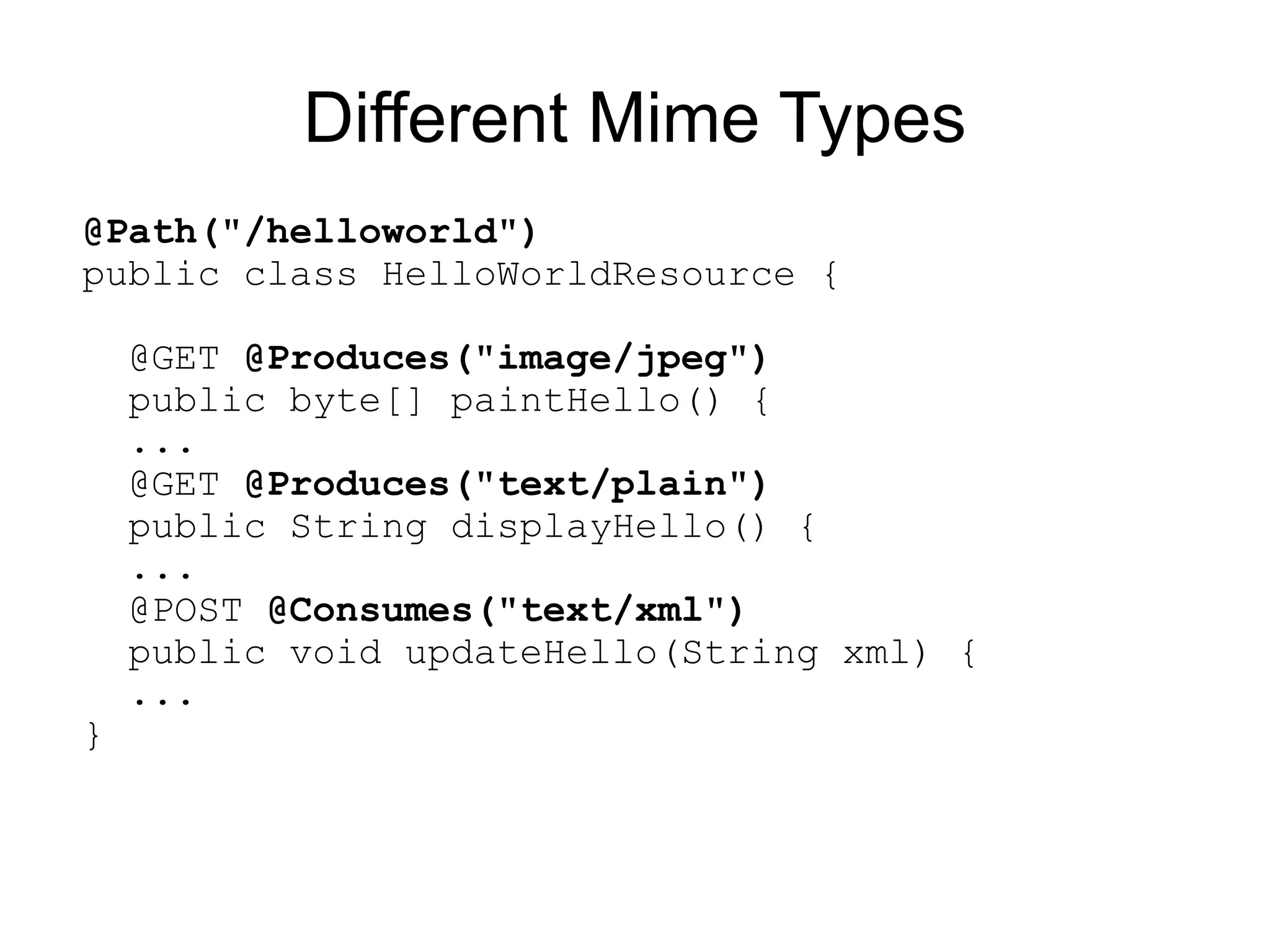 Different Mime Types
@Path("/helloworld")
public class HelloWorldResource {

    @GET @Produces("image/jpeg")
    public byte[] paintHello() {
    ...
    @GET @Produces("text/plain")
    public String displayHello() {
    ...
    @POST @Consumes("text/xml")
    public void updateHello(String xml) {
    ...
}
 