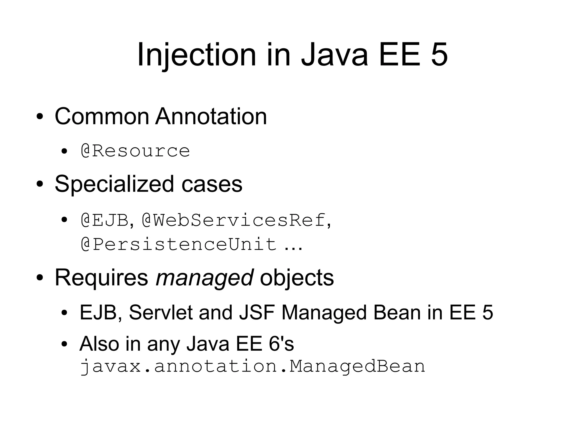 Injection in Java EE 5
●   Common Annotation
    ●   @Resource
●   Specialized cases
    ●   @EJB, @WebServicesRef,
        @PersistenceUnit …
●   Requires managed objects
    ●   EJB, Servlet and JSF Managed Bean in EE 5
    ●   Also in any Java EE 6's
        javax.annotation.ManagedBean
 