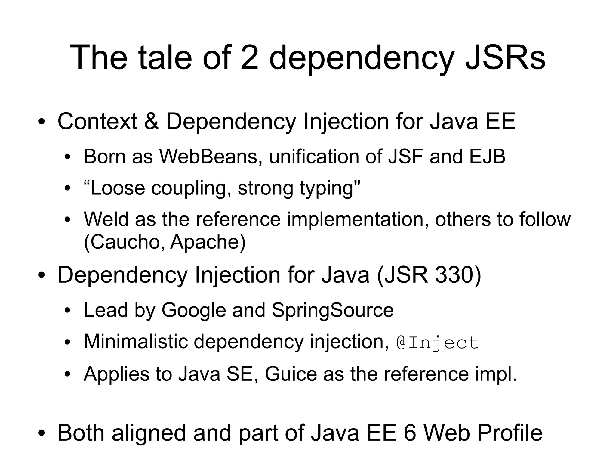 The tale of 2 dependency JSRs
●   Context & Dependency Injection for Java EE
    ●   Born as WebBeans, unification of JSF and EJB
    ●   “Loose coupling, strong typing"
    ●   Weld as the reference implementation, others to follow
        (Caucho, Apache)
●   Dependency Injection for Java (JSR 330)
    ●   Lead by Google and SpringSource
    ●   Minimalistic dependency injection, @Inject
    ●   Applies to Java SE, Guice as the reference impl.

●   Both aligned and part of Java EE 6 Web Profile
 