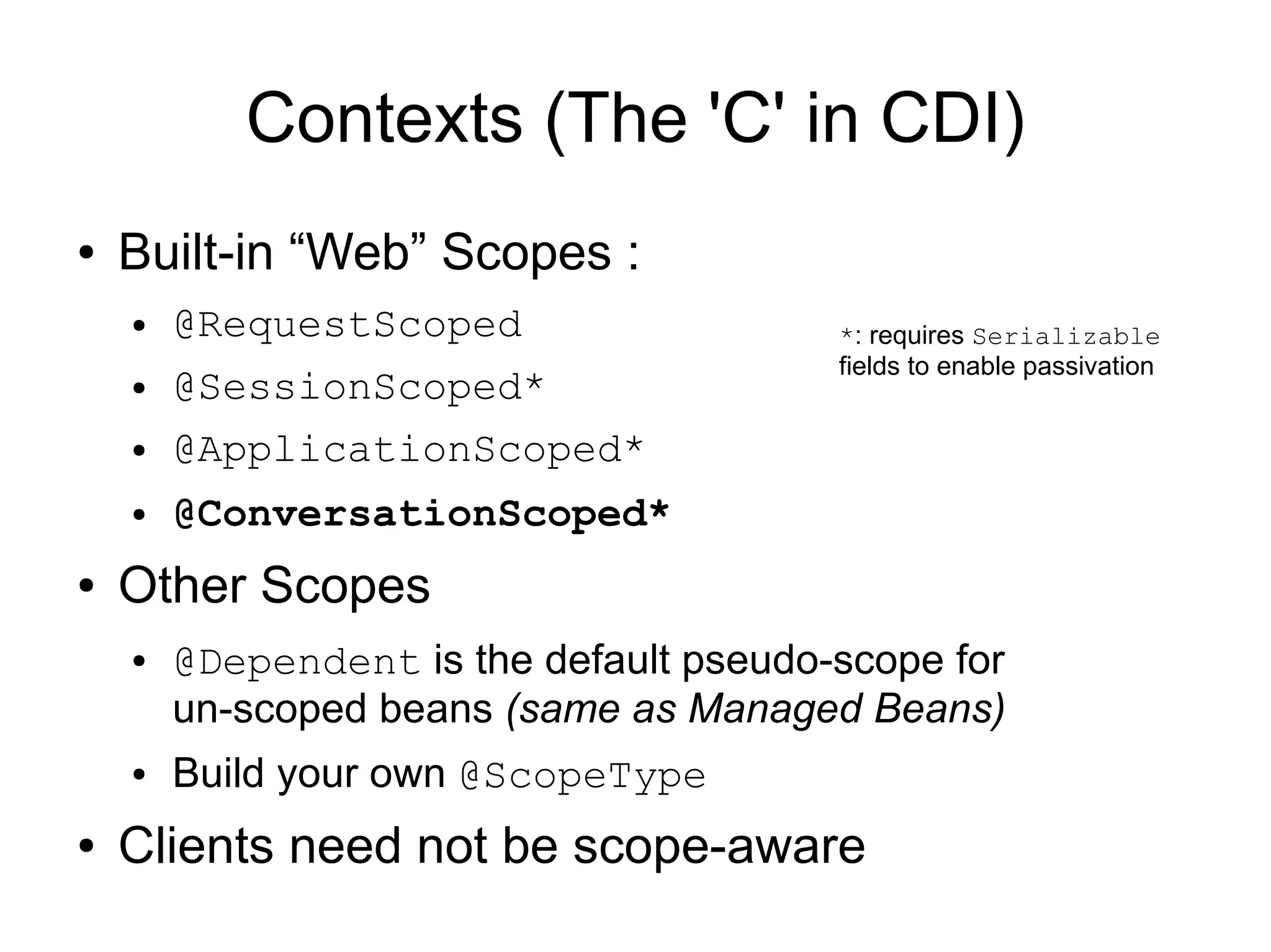 Contexts (The 'C' in CDI)
●   Built-in “Web” Scopes :
    ●   @RequestScoped                   *: requires Serializable
                                         fields to enable passivation
    ●   @SessionScoped*
    ●   @ApplicationScoped*
    ●   @ConversationScoped*
●   Other Scopes
    ●   @Dependent is the default pseudo-scope for
        un-scoped beans (same as Managed Beans)
    ●   Build your own @ScopeType
●   Clients need not be scope-aware
 
